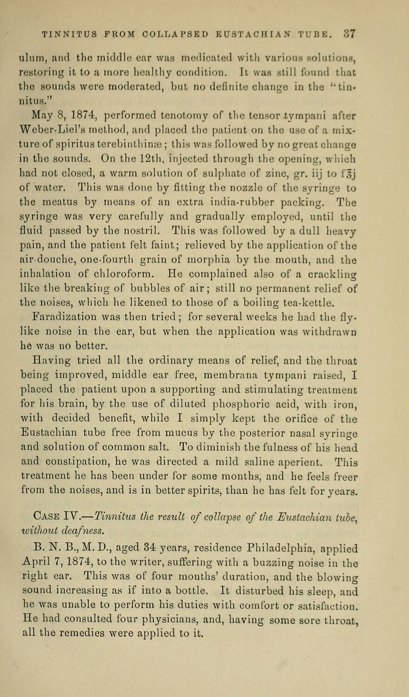 TINNITUS FROM COLLAPSED EUSTACHIAN TUBS. 87 ulurn, and the middle ear was medicated with various solutions, restoring it to a more healthy condition. It was still found that the sounds were moderated, but no definite change in the ''tin- nitus. May 8, 1874, performed tenotomy of the tensor tympani after Weber-Liel's method, and placed the patient on the use of a mix- ture of spiritus terebinthime ; this was followed by no great change in the sounds. On the 12th, injected through the opening, which had not closed, a warm solution of sulphate of zinc, gr. iij to f'sj of water. This was done by fitting the nozzle of the syringe to the meatus by means of an extra india-rubber packing. The syringe was very carefully and gradually employed, until the fluid passed by the nostril. This was followed by a dull heavy pain, and the patient felt faint; relieved by the application of the air-douche, one-fourth grain of morphia by the mouth, and the inhalation of chloroform. He complained also of a crackling like the breaking of bubbles of air; still no permanent relief of the noises, which he likened to those of a boiling tea-kettle. Faradization was then tried; for several weeks he had the fly- like noise in the ear, but when the application was withdrawn he was no better. Having tried all the ordinary means of relief, and the throat being improved, middle ear free, membrana tympani raised, I placed the patient upon a supporting and stimulating treatment for his brain, by the use of diluted phosphoric acid, with iron, with decided benefit, while I simply kept the orifice of the Eustachian tube free from mucus by the posterior nasal syringe and solution of common salt. To diminish the fulness of his head and constipation, be was directed a mild saline aperient. This treatment he has been under for some months, and he feels freer from the noises, and is in better spirits, than he has felt for years. Case IV.—Tinnitus the result of collapse of the Eustachian tube, without deafness. B. N. B., M. D., aged 34 years, residence Philadelphia, applied April 7, 1874, to the writer, suffering with a buzzing noise in the right ear. This was of four months' duration, and the blowing sound increasing as if into a bottle. It disturbed his sleep, and he was unable to perform his duties with comfort or satisfaction. He had consulted four physicians, and, having some sore throat, all the remedies were applied to it.