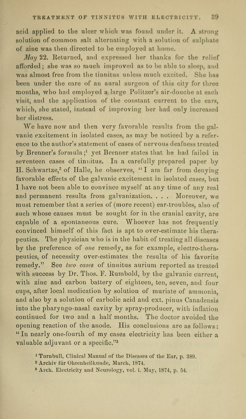 acid applied to the ulcer which was found under if. A stT solution of common salt alternating with a .solution of snip. of zinc was then directed to be employed at home. May 22. Returned, and expressed her thanks for the r afforded; she was so much improved as to be able to sleep, and was almost free from the tinnitus unless much excited. She has been under the care of an aural surgeon of this city fur three months, who had employed a large Politzer's air-douche at each visit, and the application of the constant current to the ears, which, she stated, instead of improving her had only increased her distress. We have now and then very favorable results from the gal- vanic excitement in isolated cases, as may be noticed by a refer- ence to the author's statement of cases of nervous deafness treated by Brenner's formula;1 yet Brenner states that he had failed in seventeen cases of tinnitus. In a carefully prepared paper by H. Schwartze,2 of Halle, he observes, I am far from denying favorable effects of the galvanic excitement in isolated cases, but I have not been able to convince myself at any time of any real and permanent results from galvanization. . . . Moreover, we must remember that a series of (more recent) ear-troubles, also of such whose causes must be sought for in the cranial cavity, are capable of a spontaneous cure. Whoever has not frequently convinced himself of this fact is apt to over-estimate his thera- peutics. The physician who is in the habit of treating all diseases by the preference of one remedy, as for example, electro-thera- peutics, of necessity over-estimates the results of his favorite remedy, See two cases of tinnitus aurium reported as treated with success by Dr. Thos. F. Bumbold, by the galvanic current, with zinc and carbon battery of eighteen, ten, seven, and four cups, after local medication by solution of muriate of ammonia, and also by a solution of carbolic acid and ext. pinus Canadensis into the pharyngo-nasal cavity by spray-producer, with inflation continued for two and a half months. The doctor avoided the opening reaction of the anode. His conclusions are as follows: In nearly one-fourth of my cases electricity has been either a valuable adjuvant or a specific.3 1 Tumbull, Clinical Manual of the Diseases of the Ear, p. 389. 2 Archiv fur Ohrenheilkundc, March, 1874. 3 Arch. Electricity and Neurology, vol. i. May, 1874, p. 54.