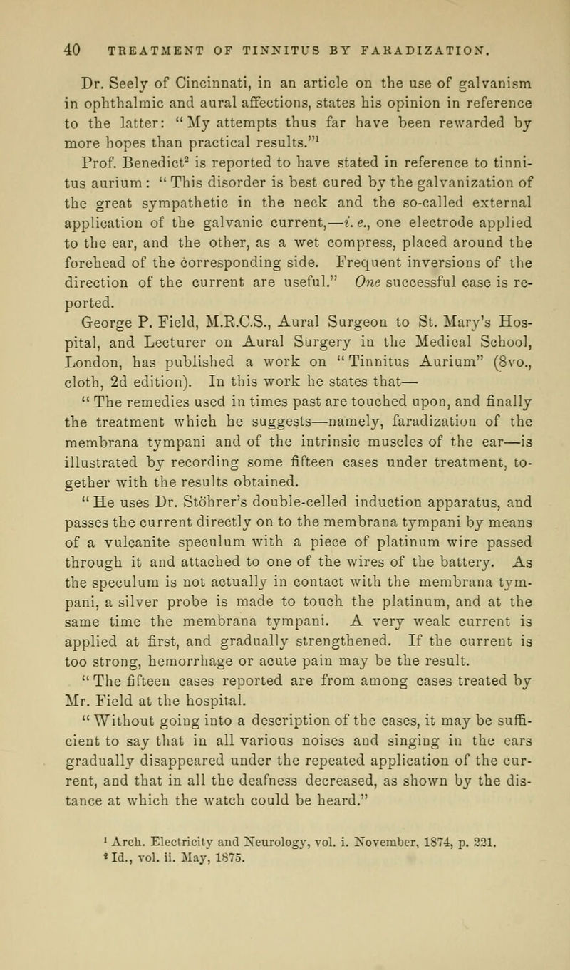 Dr. Seely of Cincinnati, in an article on the use of galvanism in ophthalmic and aural affections, states his opinion in reference to the latter:  My attempts thus far have been rewarded by more hopes than practical results.1 Prof. Benedict2 is reported to have stated in reference to tinni- tus aurium :  This disorder is best cured by the galvanization of the great sympathetic in the neck and the so-called external application of the galvanic current,—i.e., one electrode applied to the ear, and the other, as a wet compress, placed around the forehead of the corresponding side. Frequent inversions of the direction of the current are useful. One successful case is re- ported. George P. Field, M.R.C.S., Aural Surgeon to St. Mary's Hos- pital, and Lecturer on Aural Surgery in the Medical School, London, has published a work on  Tinnitus Aurium (8vo., cloth, 2d edition). In this work he states that—  The remedies used in times past are touched upon, and finally the treatment which he suggests—namely, faradization of the membrana tympani and of the intrinsic muscles of the ear—is illustrated by recording some fifteen cases under treatment, to- gether with the results obtained.  He uses Dr. Stohrer's double-celled induction apparatus, and passes the current directly on to the membrana tympani by means of a vulcanite speculum with a piece of platinum wire passed through it and attached to one of the wires of the battery. As the speculum is not actually in contact with the membrana tym- pani, a silver probe is made to touch the platinum, and at the same time the membrana tympani. A very weak current is applied at first, and gradually strengthened. If the current is too strong, hemorrhage or acute pain may be the result. The fifteen cases reported are from among cases treated by Mr. Field at the hospital.  Without going into a description of the cases, it may be suffi- cient to say that in all various noises and singing in the ears gradually disappeared under the repeated application of the cur- rent, and that in all the deafness decreased, as shown by the dis- tance at which the watch could be heard. 1 Arch. Electricity and Neurology, vol. i. November, 1874, p. 221. *Id., vol. ii. May, 1875.