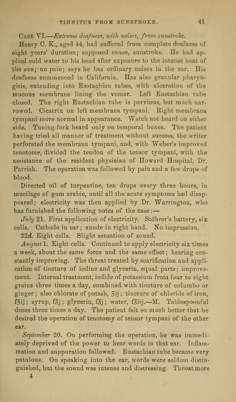 Case VI.—Extreme deafness, with noises, from sunstroke. Henry C. K., aged 44, had suffered from complete deafness of eight years' duration; supposed cause, sunstroke. lie had ap- plied cold water to his head after exposure to the intense heat of the sun; no pain; says he has ordinary noises in the ear. His deafness commenced in California. Has also granular pharyn- gitis, extending into Eustachian tubes, with ulceration of the mucous membrane lining the vomer. Left Eustachian tube closed. The right Eustachian tube is pervious, but much nar- rowed. Cicatrix on left membrana tympani. Eight membrana tympani more normal in appearance. Watch not heard on either side. Tuning-fork heard only on temporal bones. The patient having tried all manner of treatment without success, the writer perforated the membrana tympani, and, with Weber's improved tenotome, divided the tendon of the tensor tympani, with the assistance of the resident physician of Howard Hospital, Dr. Parrish. The operation was followed by pain and a few drops of blood. Directed oil of turpentine, ten drops every three hours, in mucilage of gum arabic, until all the acute symptoms had disap- peared; electricity was then applied by Dr. Warrington, who has furnished the following notes of the case:— July 21. First application of electricity. Stohrer's battery, six cells. Cathode in ear; anode in right hand. No impression. 22d. Eight cells. Slight sensation of sound. August 1. Eight cells. Continued to appty electricity six times a week, about the same force and the same effect; hearing con- stantly improving. The throat treated by scarification and appli- cation of tincture of iodine and glycerin, equal parts; improve- ment. Internal treatment, iodide of potassium from four to eight grains three times a day, combined with tincture of columbo or ginger; also chlorate of potash, 5ij ; tincture of chloride of iron, f3ij; syrup, fij ; glycerin, fjj ; water, fsiij.—M. Tablespoonful doses three times a da}'. The patient felt so much better that he desired the operation of tenotomy of tensor tympani of the other ear. September 20. On performing the operation, he was immedi- ately deprived of the power to hear words in that ear. Inflam- mation and suppuration followed. Eustachian tube became very patulous. On speaking into the ear, words were seldom distin- guished, but the sound was intense and distressing. Throat more 4