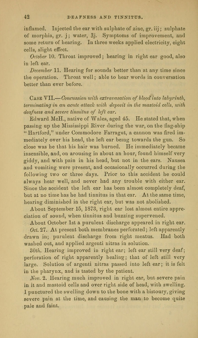 inflamed. Injected the ear with sulphate of zinc, gr. iij ; sulphate of morphia, gr. j ; water, sj. Symptoms of improvement, and some return of hearing. In three weeks applied electricity, eight cells, slight effect. October 10. Throat improved; hearing in right ear good, also in left ear. December 11. Hearing for sounds better than at any time since the operation. Throat well; able to hear words in conversation better than ever before. Case YII.— Concussion with extravasation of blood into labyrinth, terminating in an acute attack with deposit in the mastoid cells, with deafness and severe tinnitus of left ear. Edward McH., native of Wales, aged 45. He stated that, when passing up the Mississippi Eiver during the war, on the flag-ship  Hartford, under Commodore Farragut, a cannon was fired im- mediately over his head, the left ear being towards the gun. So close was he that his hair was burned. He immediately became insensible, and, on arousing in about an hour, found himself very giddy, and with pain in his head, but not in the ears. Nausea and vomiting were present, and occasionally occurred during the following two or three days. Prior to this accident he could always hear well, and never had any trouble with either ear. Since the accident the left ear has been almost completely deaf, but at no time has he had tinnitus in that ear. At the same time, hearing diminished in the right ear, but was not abolished. About September 15, 1873, right ear lost almost entire appre- ciation of sound, when tinnitus and buzzing supervened. About October 1st a purulent discharge appeared in right ear. Oct. 27. At present both membranes perforated; left apparently drawn in; purulent discharge from right meatus. Had both washed out, and applied argenti nitras in solution. 30th. Hearing improved in right ear; left ear still very deaf; perforation of right apparently healing; that of left still very large. Solution of argenti nitras passed into left ear; it is felt in the pharynx, and is tasted by the patient. Nov. 2. Hearing much improved in right ear, but severe pain in it and mastoid cells and over right side of head, with swelling. I punctured the swelling down to the bone with a bistoury, giving severe pain at the time, and causing the man to become quite pale and faint.