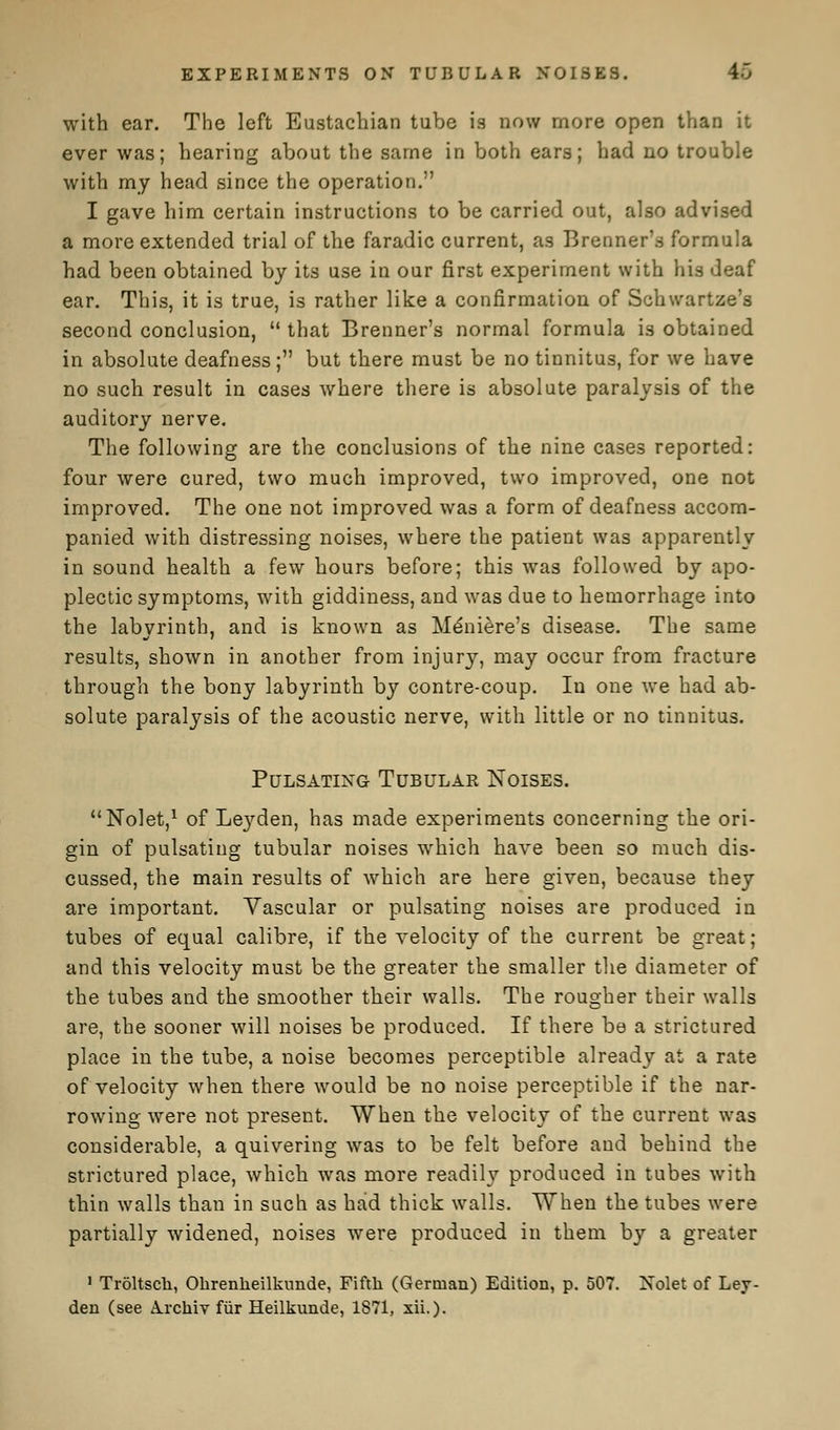 EXPERIMENTS ON TUBULAR NOISES. K with ear. The left Eustachian tube is now more open than it ever was; hearing about the same in both ears; had no trouble with my head since the operation. I gave him certain instructions to be carried out, also advised a more extended trial of the faradic current, as Brenner's formula had been obtained by its use in our first experiment with his deaf ear. This, it is true, is rather like a confirmation of Schwartze's second conclusion,  that Brenner's normal formula is obtained in absolute deafness; but there must be no tinnitus, for we have no such result in cases where there is absolute paralysis of the auditory nerve. The following are the conclusions of the nine cases reported: four were cured, two much improved, two improved, one not improved. The one not improved was a form of deafness accom- panied with distressing noises, where the patient was apparently in sound health a few hours before; this was followed by apo- plectic symptoms, with giddiness, and was due to hemorrhage into the labyrinth, and is known as Meniere's disease. The same results, shown in another from injury, may occur from fracture through the bony labyrinth by contre-coup. In one we had ab- solute paralysis of the acoustic nerve, with little or no tinnitus. Pulsating Tubular Noises. Nolet,1 of Lej'-den, has made experiments concerning the ori- gin of pulsating tubular noises which have been so much dis- cussed, the main results of which are here given, because they are important. Vascular or pulsating noises are produced in tubes of equal calibre, if the velocity of the current be great; and this velocity must be the greater the smaller the diameter of the tubes and the smoother their walls. The rougher their walls are, the sooner will noises be produced. If there be a strictured place in the tube, a noise becomes perceptible already at a rate of velocity when there would be no noise perceptible if the nar- rowing were not present. When the velocity of the current was considerable, a quivering was to be felt before and behind the strictured place, which was more readily produced in tubes with thin walls than in such as had thick walls. When the tubes were partially widened, noises were produced in them by a greater 1 Troltsch, Okrenkeilkunde, Fifth (German) Edition, p. 507. Xolet of Ley- den (see Arckiv fur Heilkunde, 1871, xii.).