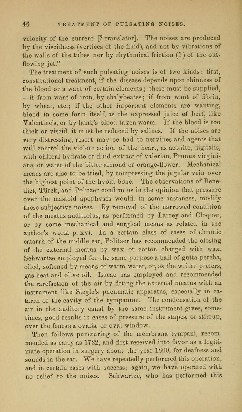 velocity of the current [? translator]. The noises are produced by the viscidness (vertices of the fluid), and not by vibrations of the walls of the tubes nor by rhythmical friction (?) of the out- flowing jet. The treatment of such pulsating noises is of two kinds: first, constitutional treatment, if the disease depends upon thinness of the blood or a want of certain elements ; these must be supplied, —if from want of iron, by chalybeates; if from want of fibrin, by wheat, etc.; if the other important elements are wanting, blood in some form itself, as the expressed juice of beef, like Valentine's, or by lamb's blood taken warm. If the blood is too thick or viscid, it must be reduced by salines. If the noises are very distressing, resort may be had to nervines and agents that will control the violent action of the heart, as aconite, digitalis, with chloral hydrate or fluid extract of valerian, Prunus virgini- ana, or water of the bitter almond or orange-flower. Mechanical means are also to be tried, by compressing the jugular vein over the highest point of the hyoid bone. The observations of Bene- dict, Tiirck, and Politzer confirm us in the opinion that pressure over the mastoid apophyses would, in some instances, modify these subjective noises. By removal of the narrowed condition of the meatus auditorius, as performed by Larrey and Cloquet, or by some mechanical and surgical means as related in the author's work, p. xvi. In a certain class of cases of chronic catarrh of the middle ear, Politzer has recommended the closing of the external meatus by wax or cotton charged with wax. Schwartze employed for the same purpose a ball of gutta-percha, oiled, softened by means of warm water, or, as the writer prefers, gas-heat and olive oil. Lucae has employed and recommended the rarefaction of the air by fitting the external meatus with an instrument like Siegle's pneumatic apparatus, especially in ca- tarrh of the cavity of the tympanum. The condensation of the air in the auditory canal by the same instrument gives, some- times, good results in cases of pressure of the stapes, or stirrup, over the fenestra ovalis, or oval window. Then follows puncturing of the membrana tympani, recom- mended as early as 1722, and first received into favor as a legiti- mate operation in surgery about the year 1800, for deafness and sounds in the ear. We have repeatedly performed this operation, and in certain cases with success; again, we have operated with no relief to the noises. Schwartze, who has performed this