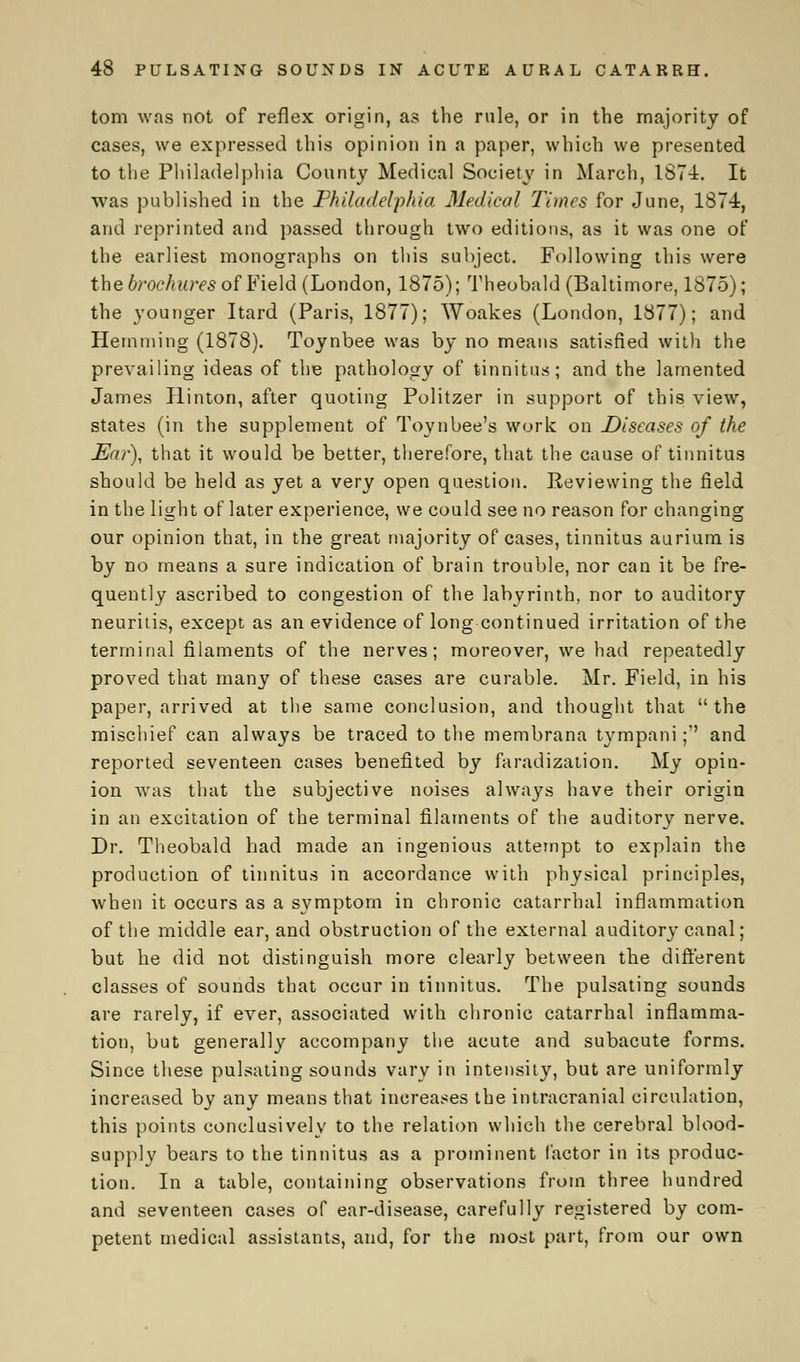 torn was not of reflex origin, as the rule, or in the majority of cases, we expressed this opinion in a paper, which we presented to the Philadelphia County Medical Society in March, 1874. It was published in the Philadelphia Medical Times for June, 1874, and reprinted and passed through two editions, as it was one of the earliest monographs on this subject. Following this were the brochures of Field (London, 1875); Theobald (Baltimore, 1875); the younger Itard (Paris, 1877); Woakes (London, 1877); and Hemming (1878). Toynbee was by no means satisfied with the prevailing ideas of the pathology of tinnitus; and the lamented James Rinton, after quoting Politzer in support of this view, states (in the supplement of Toynbee's work on Diseases of the Ear), that it would be better, therefore, that the cause of tinnitus should be held as yet a very open question. Reviewing the field in the light of later experience, we could see no reason for changing our opinion that, in the great majority of cases, tinnitus aurium is by no means a sure indication of brain trouble, nor can it be fre- quently ascribed to congestion of the labyrinth, nor to auditory neuritis, except as an evidence of long continued irritation of the terminal filaments of the nerves; moreover, we had repeatedly proved that many of these cases are curable. Mr. Field, in his paper, arrived at the same conclusion, and thought that the mischief can always be traced to the membrana tympani; and reported seventeen cases benefited by faradization. My opin- ion was that the subjective noises always have their origin in an excitation of the terminal filaments of the auditory nerve. Dr. Theobald had made an ingenious attempt to explain the production of tinnitus in accordance with physical principles, when it occurs as a symptom in chronic catarrhal inflammation of the middle ear, and obstruction of the external auditory canal; but he did not distinguish more clearly between the different classes of sounds that occur in tinnitus. The pulsating sounds are rarely, if ever, associated with chronic catarrhal inflamma- tion, but generally accompany the acute and subacute forms. Since these pulsating sounds vary in intensity, but are uniformly increased by any means that increases the intracranial circulation, this points conclusively to the relation which the cerebral blood- supply bears to the tinnitus as a prominent factor in its produc- tion. In a table, containing observations from three hundred and seventeen cases of ear-disease, carefully registered by com- petent medical assistants, and, for the most part, from our own