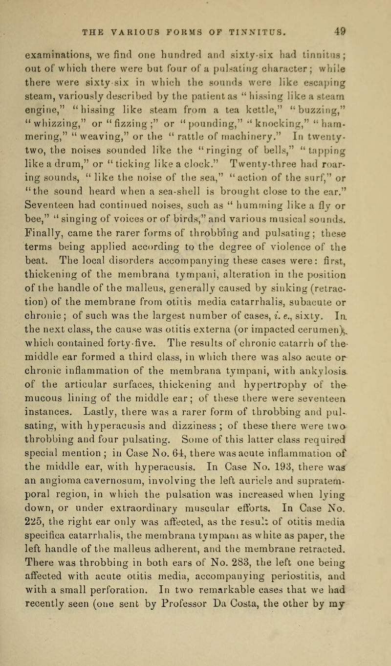 examinations, we find one hundred and sixty-six had tinnitus; out of which there were but four of a pulsating character; while there were sixty six in which the sounds were like escaping steam, variously described by the patient as  hissing like a stcarn engine, hissing like steam from a tea kettle, buzzing, whizzing, or  fizzing ; or pounding, knocking,  ham- mering,  weaving, or the  rattle of machinery. In twenty- two, the noises sounded like the ringing of bells, tapping like a drum, or  ticking like a clock. Twenty-three had roar- ing sounds,  like the noise of the sea, action of the surf, or the sound heard when a sea-shell is brought close to the ear. Seventeen had continued noises, such as  humming like a {\y or bee,  singing of voices or of birds, and various musical sounds. Finally, came the rarer forms of throbbing and pulsating; these terms being applied according to the degree of violence of the beat. The local disorders accompanying these cases were: first, thickening of the membrana tympani, alteration in the position of the handle of the malleus, generally caused by sinking (retrac- tion) of the membrane from otitis media catarrhalis, subacute or chronic ; of such was the largest number of cases, i. e., sixty. la the next class, the cause was otitis externa (or impacted cerumen),, which contained forty-five. The results of chronic catarrh of the- middle ear formed a third class, in which there was also acute or chronic inflammation of the membrana tympani, with ankylosis, of the articular surfaces, thickening and hypertrophy of the- mucous lining of the middle ear; of these there were seventeen instances. Lastly, there was a rarer form of throbbing and pul- sating, with hyperacusis and dizziness ; of these there were two throbbing and four pulsating. Some of this latter class required special mention ; in Case No. 64, there was acute inflammation of the middle ear, with hyperacusis. In Case No. 193, there was an angioma cavernosum, involving the left auricle and supratem- poral region, in which the pulsation was increased when lying down, or under extraordinary muscular efforts. In Case No. 225, the right ear only was affected, as the result of otitis media specirica catarrhalis, the membrana tympani as white as paper, the left handle of the malleus adherent, and the membrane retracted. There was throbbing in botli ears of No. 283, the left one being affected with acute otitis media, accompanying periostitis, and with a small perforation. In two remarkable cases that we had recently seen (one sent by Professor Da Costa, the other by my
