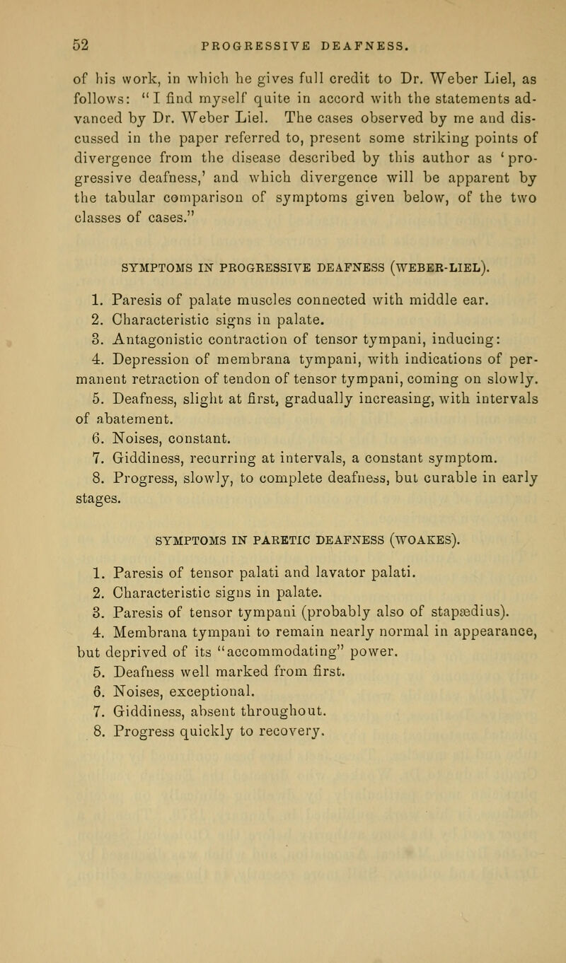 of his work, in which he gives full credit to Dr. Weber Liel, as follows: I find myself quite in accord with the statements ad- vanced by Dr. Weber Liel. The cases observed by me and dis- cussed in the paper referred to, present some striking points of divergence from the disease described by this author as ' pro- gressive deafness,' and which divergence will be apparent by the tabular comparison of symptoms given below, of the two classes of cases. SYMPTOMS IN PROGRESSIVE DEAFNESS ( WEBER-LIEL). 1. Paresis of palate muscles connected with middle ear. 2. Characteristic signs in palate. 3. Antagonistic contraction of tensor tympani, inducing: 4. Depression of membrana tympani, with indications of per- manent retraction of tendon of tensor tympani, coming on slowly. 5. Deafness, slight at first, gradually increasing, with intervals of abatement. 6. Noises, constant. 7. Giddiness, recurring at intervals, a constant symptom. 8. Progress, slowly, to complete deafness, but curable in early stages. SYMPTOMS IN PARETIC DEAFNESS (WOAKES). 1. Paresis of tensor palati and lavator palati. 2. Characteristic signs in palate. 3. Paresis of tensor tympani (probably also of stapedius). 4. Membrana tympani to remain nearly normal in appearance, but deprived of its accommodating power. 5. Deafness well marked from first. 6. Noises, exceptional. 7. Giddiness, absent throughout. 8. Progress quickly to recovery.