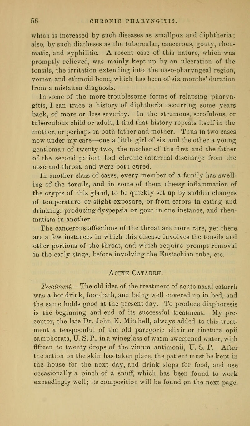 which is increased by such diseases as smallpox and diphtheria; also, by such diatheses as the tubercular, cancerous, gouty, rheu- matic, and syphilitic. A recent case of this nature, which was promptly relieved, was mainly kept up by an ulceration of the tonsils, the irritation extending into the naso-pharyngeal region, vomer, and ethmoid bone, which has been of six months' duration from a mistaken diagnosis. In some of the more troublesome forms of relapsing pharyn- gitis, I can trace a history of diphtheria occurring some years back, of more or less severity. In the strumous, scrofulous, or tuberculous child or adult, I find that history repeats itself in the mother, or perhaps in both father and mother. Thus in two cases now under my care—one a little girl of six and the other a young gentleman of twenty-two, the mother of the first and the father of the second patient had chronic catarrhal discharge from the nose and throat, and were both cured. In another class of cases, every member of a family has swell- ing of the tonsils, and in some of them cheesy inflammation of the crypts of this gland, to be quickly set up by sudden changes of temperature or slight exposure, or from errors in eating and drinking, producing dyspepsia or gout in one instance, and rheu- matism in another. The cancerous affections of the throat are more rare, yet there are a few instances in which this disease involves the tonsils and other portions of the throat, and which require prompt removal in the early stage, before involving the Eustachian tube, etc. Acute Catarrh. Treatment.—The old idea of the treatment of acute nasal catarrh was a hot drink, foot-bath, and being well covered up in bed, and the same holds good at the present daj^. To produce diaphoresis is the beginning and end of its successful treatment. My pre- ceptor, the late Dr. John K. Mitchell, always added to this treat- ment a teaspoonful of the old paregoric elixir or tinctura opii camphorata, U. S. P., in a wineglass of warm sweetened water, with fifteen to twenty drops of the vinum antimonii, U. S. P. After the action on the skin has taken place, the patient must be kept in the house for the next day, and drink slops for food, and use occasionally a pinch of a snuff, which has been found to work exceedingly well; its composition will be found pn the next page.