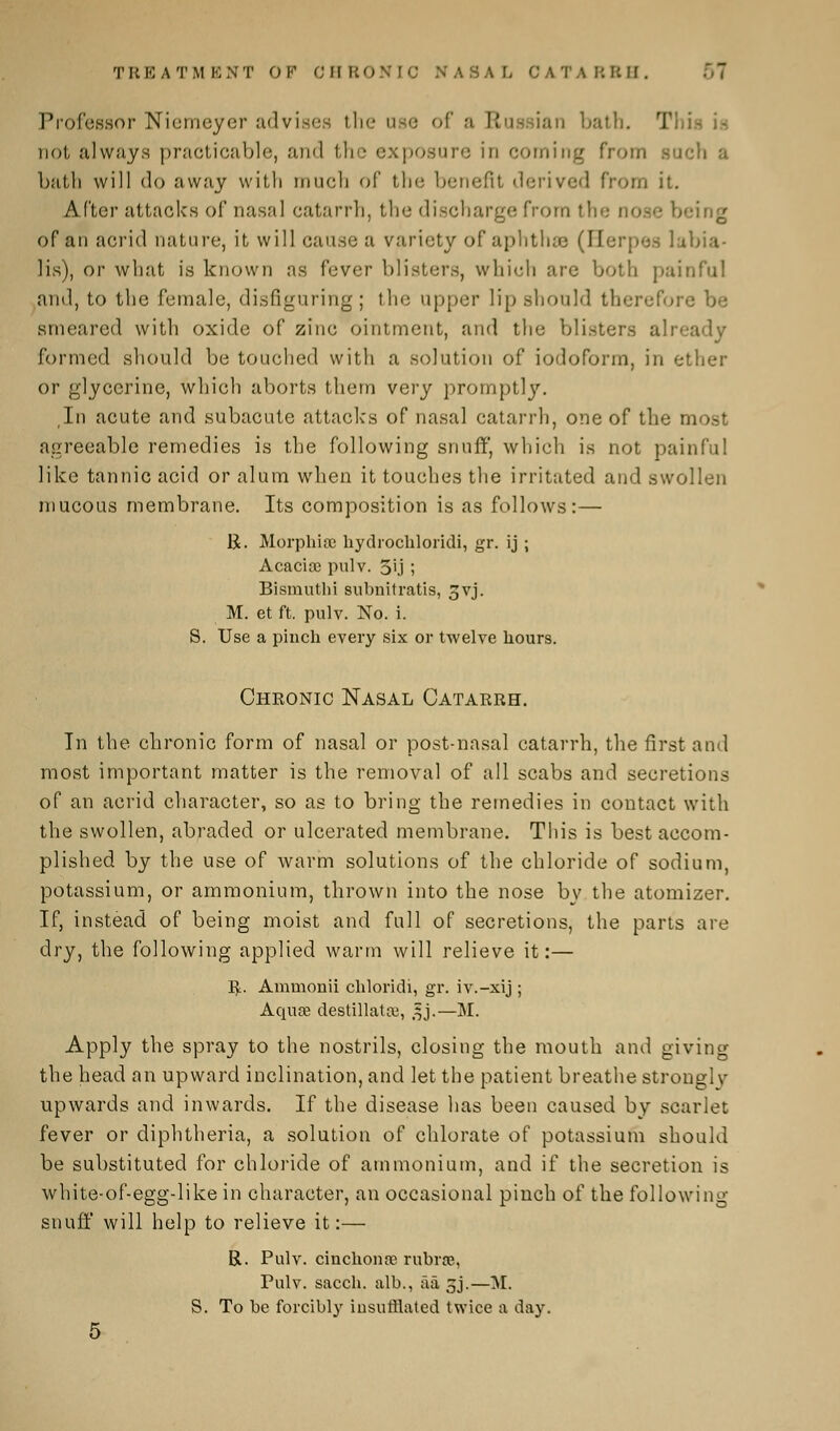 Professor Niemeyer advises the use of a Eta ian bath. T not always practicable, and th • exposure in coming from sach a bath will do away with much of the benefit derived from it. After attack's of nasal catarrh, the discharge from th'.- nose being of an acrid nature, it will cause a variety of aphthse (Herpes lubia- lis), or what is known as fever blisters, which arc both painful ami, to the female, disfiguring; the upper lip should therefore be smeared with oxide of zinc ointment, and the blisters already formed should be touched with a solution of iodoform, in ether or glycerine, which aborts them very promptly. In acute and subacute attacks of nasal catarrh, one of the most agreeable remedies is the following snuff, which is not painful like tannic acid or alum when it touches the irritated and swollen mucous membrane. Its composition is as follows:— 1$. Morphia; hydrochloride gr. ij ; Acacioc pulv. 5U ; Bismuthi subnitratis, ^vj. M. et ft. pulv. No. i. S. Use a pinch every six or twelve hours. Cheonic Nasal Catarrh. In the chronic form of nasal or post-nasal catarrh, the first and most important matter is the removal of all scabs and secretions of an acrid character, so as to bring the remedies in contact with the swollen, abraded or ulcerated membrane. This is best accom- plished by the use of warm solutions of the chloride of sodium, potassium, or ammonium, thrown into the nose by the atomizer. If, instead of being moist and full of secretions, the parts are dry, the following applied warm will relieve it:— E. Ammonii chloridi, gr. iv.-xij ; Aqua? destillatai, ,|j.—M. Apply the spray to the nostrils, closing the mouth and giving the head an upward inclination, and let the patient breathe strongly upwards and inwards. If the disease has been caused by scarlet fever or diphtheria, a solution of chlorate of potassium should be substituted for chloride of ammonium, and if the secretion is white-of-egg-like in character, an occasional pinch of the following snuff will help to relieve it:— R. Pulv. cinchona? rubra, Pulv. sacch. alb., aa 5j.—M. S. To be forcibly insufflated twice a day.
