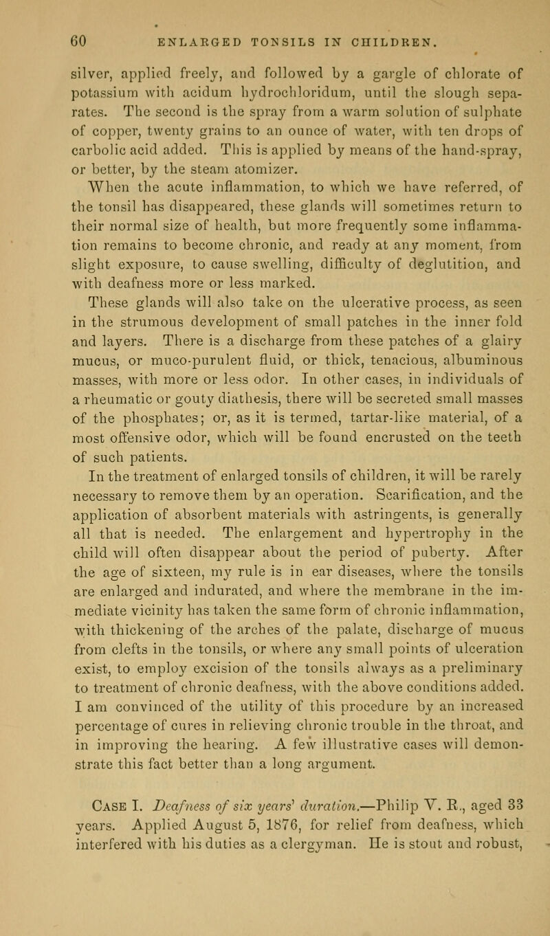 silver, applied freely, and followed by a gargle of chlorate of potassium with acidum hydrochloridum, until the slough sepa- rates. The second is the spray from a warm solution of sulphate of copper, twenty grains to an ounce of water, with ten drops of carbolic acid added. This is applied by means of the hand-spray, or better, by the steam atomizer. When the acute inflammation, to which we have referred, of the tonsil has disappeared, these glands will sometimes return to their normal size of health, but more frequently some inflamma- tion remains to become chronic, and ready at any moment, from slight exposure, to cause swelling, difficulty of deglutition, and with deafness more or less marked. These glands will also take on the ulcerative process, as seen in the strumous development of small patches in the inner fold and layers. There is a discharge from these patches of a glairy mucus, or muco-purulent fluid, or thick, tenacious, albuminous masses, with more or less odor. In other cases, in individuals of a rheumatic or gouty diathesis, there will be secreted small masses of the phosphates; or, as it is termed, tartar-like material, of a most offensive odor, which will be found encrusted on the teeth of such patients. In the treatment of enlarged tonsils of children, it will be rarely necessary to remove them by an operation. Scarification, and the application of absorbent materials with astringents, is generally all that is needed. The enlargement and hypertrophy in the child will often disappear about the period of puberty. After the age of sixteen, my rule is in ear diseases, where the tonsils are enlarged and indurated, and where the membrane in the im- mediate vicinity has taken the same form of chronic inflammation, with thickening of the arches of the palate, discharge of mucus from clefts in the tonsils, or where any small points of ulceration exist, to employ excision of the tonsils always as a preliminary to treatment of chronic deafness, with the above conditions added. I am convinced of the utility of this procedure by an increased percentage of cures in relieving chronic trouble in the throat, and in improving the hearing. A few illustrative cases will demon- strate this fact better than a long argument. Case I. Deafness of six years' duration.—Philip V. E., aged 33 years. Applied August 5, 1876, for relief from deafness, which interfered with his duties as a clergyman. He is stout and robust,