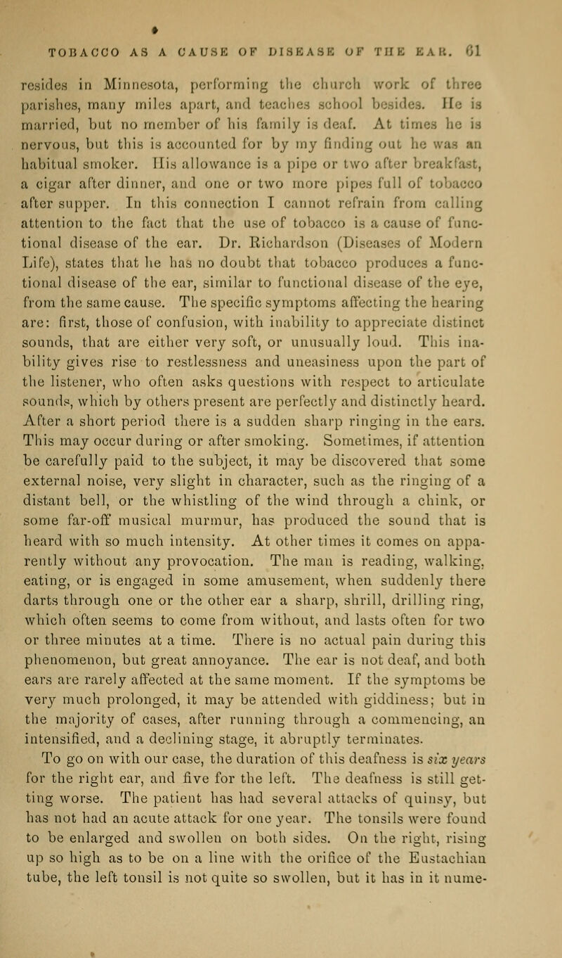 resides in Minnesota, performing the church work of t. parishes, many miles apart, and teaches school besides. He is married, but no member of his family is deaf. At times he is nervous, but this is accounted for by my finding out lie was an habitual smoker. His allowance is a pipe or two after break a cigar after dinner, and one or two more pipes Cull of toba after supper. In this connection I cannot refrain from calling attention to the fact that the use of tobacco is a cause of func- tional disease of the ear. Dr. Richardson (Diseases of Modern Life), states that he has no doubt that tobacco produces a func- tional disease of the ear, similar to functional disease of the eye, from the same cause. The specific symptoms affecting the hearing are: first, those of confusion, with inability to appreciate distinct sounds, that are either very soft, or unusually loud. This ina- bility gives rise to restlessness and uneasiness upon the part of the listener, who often asks questions with respect to articulate sounds, which by others present are perfectly and distinctly heard. After a short period there is a sudden sharp ringing in the ears. This may occur during or after smoking. Sometimes, if attention be carefully paid to the subject, it may be discovered that some externa] noise, very slight in character, such as the ringing of a distant bell, or the whistling of the wind through a chink, or some far-off musical murmur, has produced the sound that is heard with so much intensity. At other times it comes on appa- rently without any provocation. The man is reading, walking, eating, or is engaged in some amusement, when suddenly there darts through one or the other ear a sharp, shrill, drilling ring, which often seems to come from without, and lasts often for two or three minutes at a time. There is no actual pain during this phenomenon, but great annoyance. The ear is not deaf, and both ears are rarely affected at the same moment. If the symptoms be very much prolonged, it may be attended with giddiness; but in the majority of cases, after running through a commencing, an intensified, and a declining stage, it abruptly terminates. To go on with our case, the duration of this deafness is six years for the right ear, and five for the left. The deafness is still get- ting worse. The patient has had several attacks of quinsy, but has not had an acute attack for one year. The tonsils were found to be enlarged and swollen on both sides. On the right, rising up so high as to be on a line with the orifice of the Eustachian tube, the left tonsil is not quite so swollen, but it has in it nume-