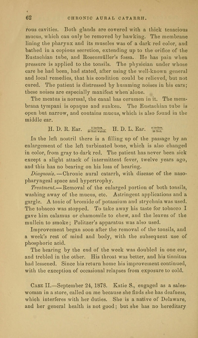 rous cavities. Both glands are covered with a thick tenacious mucus, which can only be removed by hawking. The membrane lining the pharynx and its muscles was of a dark red color, and bathed in a copious secretion, extending up to the orifice of the Eustachian tube, and Kosenmuller's fossa. He has pain when pressure is applied to the tonsils. The physician under whose care he had been, had stated, after using the well-known general and local remedies, that his condition could be relieved, but not cured. The patient is distressed by humming noises in his ears; these noises are especially manifest when alone. The meatus is normal, the canal has cerumen in it. The mem- braua tympani is opaque and sunken. The Eustachian tube is open but narrow, and contains mucus, which is also found in the middle ear. H. D. E. Ear. JT;* H. D. L. Ear. *£%£■ 30 feet watch. 30 reut. In the left nostril there is a filling up of the passage by an enlargement of the left turbinated bone, which is also changed in color, from gray to dark red. The patient has never been sick except a slight attack of intermittent fever, twelve years ago, and this has no bearing on his loss of hearing. Diagnosis.—Chronic aural catarrh, with disease of the naso- pharyngeal space and hypertrophy. Treatment.—Removal of the enlarged portion of both tonsils, washing away of the mucus, etc. Astringent applications and a gargle. A tonic of bromide of potassium and strychnia was used. The tobacco was stopped. To take away his taste for tobacco I gave him calamus or chamomile to chew, and the leaves of the mullein to smoke; Politzer's apparatus was also used. Improvement began soon after the removal of the tonsils, and a week's rest of mind and body, with the subsequent use of phosphoric acid. The hearing by the end of the week was doubled in one ear, and trebled in the other. His throat was better, and his tinnitus had lessened. Since his return home his improvement continued, with the exception of occasional relapses from exposure to cold. Case II.—September 24, 1878. Katie S., engaged as a sales- woman in a store, called on me because she finds she has deafness, which interferes with her duties. She is a native of Delaware, and her general health is not good; but she has no hereditary