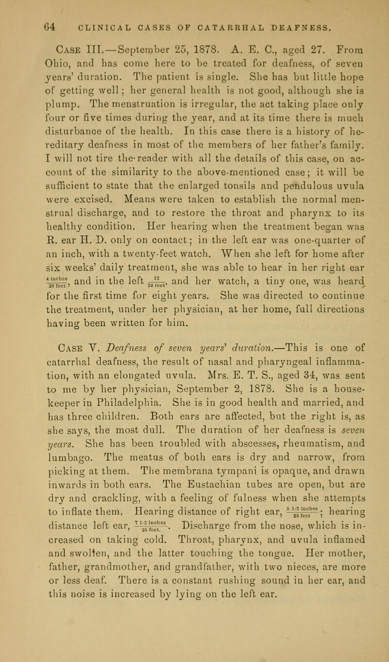 Case III. —September 25, 1878. A. E. C, aged 27. From Ohio, and has come here to be treated for deafness, of seven years' duration. The patient is single. She has but little hope of getting well ; her general health is not good, although she is plump. The menstruation is irregular, the act taking place only four or five times during the year, and at its time there is much disturbance of the health. In this case there is a history of he- reditary deafness in most of the members of her father's family. I will not tire the-reader with all the details of this case, on ac- count of the similarity to the above-mentioned case; it will be sufficient to state that the enlarged tonsils and pendulous uvula were excised. Means were taken to establish the normal men- strual discharge, and to restore the throat and pharynx to its healthy condition. Her hearing when the treatment began was R. ear H. D. only on contact; in the left ear was one-quarter of an inch, with a twenty-feet watch. When she left for home after six weeks' daily treatment, she was able to hear in her right ear 4J0n^heets, and in the left ^~^, and her watch, a tiny one, was heard for the first time for eight years. She was directed to continue the treatment, under her physician, at her home, full directions having been written for him. Case V. Deafness of seven years'1 duration.—This is one of catarrhal deafness, the result of nasal and pharyngeal inflamma- tion, with an elongated uvula. Mrs. E. T. S., aged 34, was sent to me by her physician, September 2, 1878. She is a house- keeper in Philadelphia. She is in good health and married, and has three children. Both ears are affected, but the right is, as she says, the most dull. The duration of her deafness is seven years. She has been troubled with abscesses, rheumatism, and lumbago. The meatus of both ears is dry and narrow, from picking at them. The membrana tympani is opaque, and drawn inwards in both ears. The Eustachian tubes are open, but are dry and crackling, with a feeling of fulness when she attempts to inflate them. Hearing distance of right ear, 5 „f°ect—; hearing distance left ear, T1''i°^tg.. Discharge from the nose, which is in- creased on taking cold. Throat, pharynx, and uvula inflamed and swollen, and the latter touching the tongue. Her mother, father, grandmother, and grandfather, with two nieces, are more or less deaf. There is a constant rushing sound in her ear, and this noise is increased by lying on the left ear.