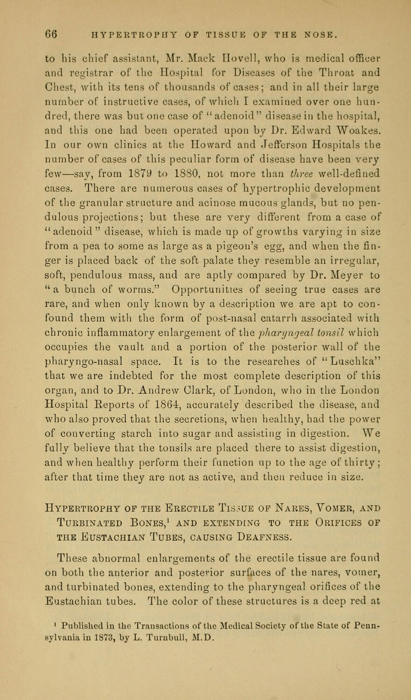 to his chief assistant, Mr. Mack Ilovcll, who is medical officer and registrar of the Hospital for Diseases of the Throat and Chest, with its tens of thousands of cases; and in all their large number of instructive cases, of which I examined over one hun- dred, there was but one case of  adenoid  disease in the hospital, and this one had been operated upon by Dr. Edward Woakes. In our own clinics at the Howard and Jefferson Hospitals the number of cases of this peculiar form of disease have been very few—say, from 1879 to 1880, not more than three well-defined cases. There are numerous cases of hypertrophic development of the granular structure and acinose mucous glands, but no pen- dulous projections; but these are very different from a case of adenoid disease, which is made up of growths varying in size from a pea to some as large as a pigeon's egg, and when the fin- ger is placed back of the soft palate they resemble an irregular, soft, pendulous mass, and are aptly compared by Dr. Meyer to a bunch of worms. Opportunities of seeing true cases are rare, and when only known by a description we are apt to con- found them with the form of post-nasal catarrh associated with chronic inflammatory enlargement of the pharyngeal tonsil which occupies the vault and a portion of the posterior wall of the pharyngo-nasal space. It is to the researches of Luschka that we are indebted for the most complete description of this organ, and to Dr. Andrew Clark, of London, who in the London Hospital Keports of 1864, accurately described the disease, and who also proved that the secretions, when healthy, had the power of converting starch into sugar and assisting in digestion. We fully believe that the tonsils are placed there to assist digestion, and when healthy perform their function up to the age of thirty; after that time they are not as active, and then reduce in size. Hypertrophy of the Erectile Tissue of Nares, Vomer, and Turbinated Bones,1 and extending to the Orifices of the Eustachian Tubes, causing Deafness. These abnormal enlargements of the erectile tissue are found on both the anterior and posterior surfaces of the nares, vomer, and turbinated bones, extending to the pharyngeal orifices of the Eustachian tubes. The color of these structures is a deep red at 1 Published in the Transactions of the Medical Society of the State of Penn- sylvania in 1873, by L. Turnbull, M.D.