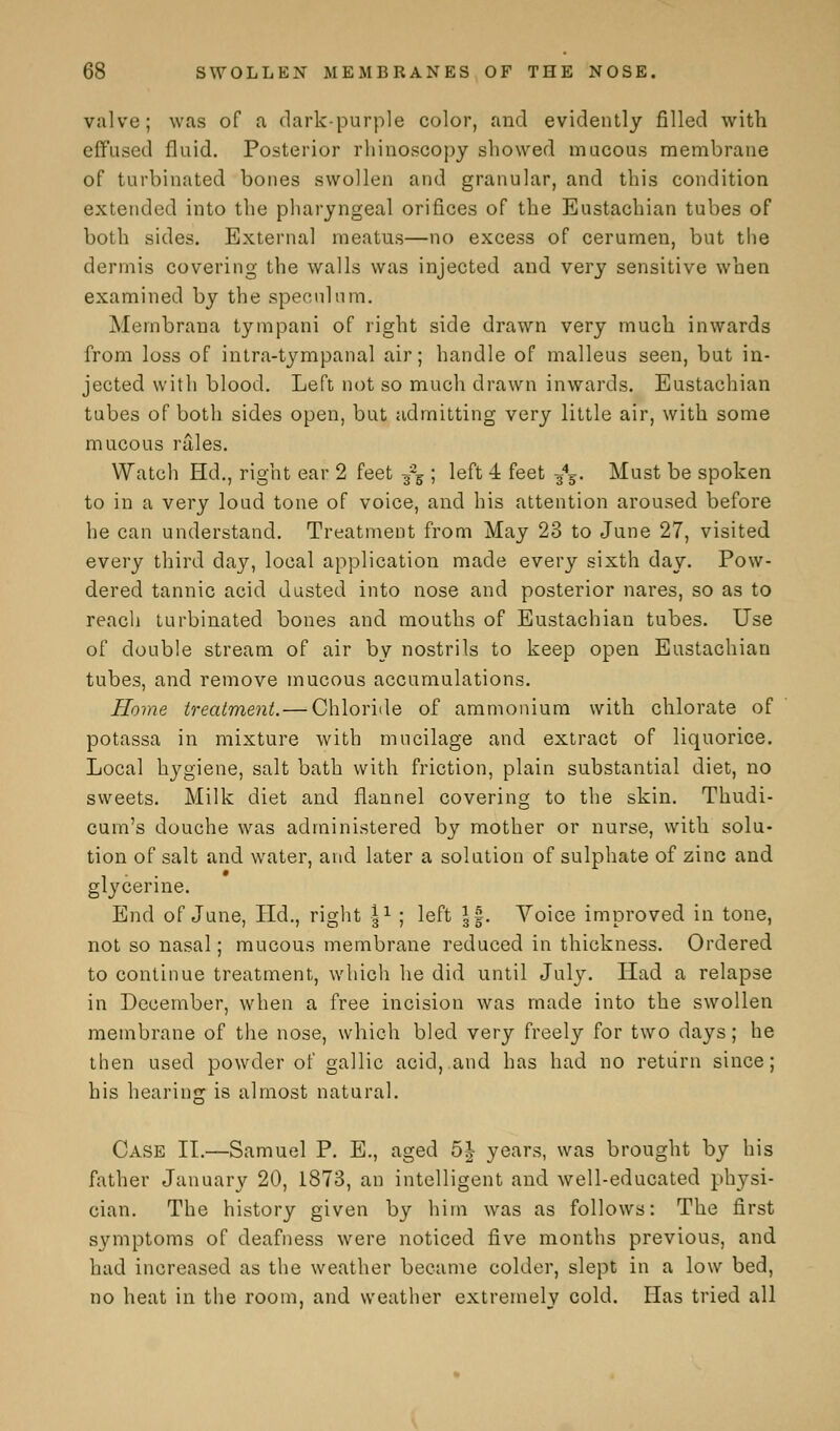 valve; was of a dark-purple color, and evidently filled with effused fluid. Posterior rhinoscopy showed mucous membrane of turbinated bones swollen and granular, and this condition extended into the pharyngeal orifices of the Eustachian tubes of both sides. External meatus—no excess of cerumen, but the dermis covering the walls was injected and very sensitive when examined by the speculum. Membrana tympani of right side drawn very much inwards from loss of intra-tympanal air; handle of malleus seen, but in- jected with blood. Left not so much drawn inwards. Eustachian tubes of both sides open, but admitting very little air, with some mucous rales. Watch Hd., right ear 2 feet ^ ; left 4 feet s4¥. Must be spoken to in a very loud tone of voice, and his attention aroused before he can understand. Treatment from May 23 to June 27, visited every third day, local application made every sixth day. Pow- dered tannic acid dusted into nose and posterior nares, so as to reach turbinated bones and mouths of Eustachian tubes. Use of double stream of air by nostrils to keep open Eustachian tubes, and remove mucous accumulations. Home treatment.— Chloride of ammonium with chlorate of potassa in mixture with mucilage and extract of liquorice. Local hygiene, salt bath with friction, plain substantial diet, no sweets. Milk diet and flannel covering to the skin. Thudi- cum's douche was administered by mother or nurse, with solu- tion of salt and water, and later a solution of sulphate of zinc and glj'cerine. End of June, Hd., right I1 ; left ||. Voice improved in tone, not so nasal; mucous membrane reduced in thickness. Ordered to continue treatment, which he did until July. Had a relapse in December, when a free incision was made into the swollen membrane of the nose, which bled very freely for two days; he then used powder of gallic acid, and has had no return since; his hearing is almost natural. Case II.—Samuel P. E., aged 5| years, was brought by his father January 20, 1873, an intelligent and well-educated physi- cian. The history given by him was as follows: The first symptoms of deafness were noticed five months previous, and had increased as the weather became colder, slept in a low bed, no heat in the room, and weather extremelv cold. Has tried all
