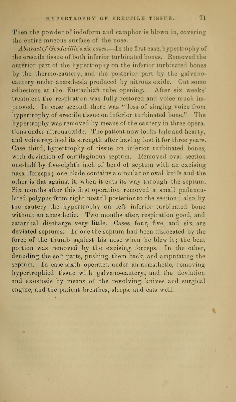 Then the powder of iodoform and camphor is blown in, coy the entire mucous surface of the nose Abstract of Goodwillie's six cases.— In the first case, hypertrophy of the erectile tissue of both inferior turbinated bones. Eli i .'>ved the anterior part of the hypertrophy on the inferior turbinated bones by the thermo-cautery, and the posterior part by the galvi cautery under anaesthesia produced by nitrous oxide. Cut some adhesions at the Eustachian tube opening. After six we< treatment the respiration was fully restored and voice much im- proved. In case second, there was loss of singing voice from hypertrophy of erectile tissue on inferior turbinated bone. The hypertrophy was removed by means of the cautery in three opera- tions under nitrous oxide. The patient now looks hale and hearty, and voice regained its strength after having lost it for three years. Case third, hypertrophy of tissue on inferior turbinated bones, with deviation of cartilaginous septum. Eemoved oval section one-half by five-eighth inch of bend of septum with an excising nasal forceps ; one blade contains a circular or oval knife and the other is flat against it, when it cuts its way through the septum. Six months after this first operation removed a small peduncu- lated polypus from right nostril posterior to the section; also by the cautery the hypertrophy on left inferior turbinated bone without an anaesthetic. Two months after, respiration good, and catarrhal discharge very little. Cases four, five, and six are deviated septums. In one the septum had been dislocated by the force of the thumb against his nose when he blew it; the bent portion was removed by the excising forceps. In the other, denuding the soft parts, pushing them back, and amputating the septum. In case sixth operated under an anaesthetic, removing hypertrophied tissue with galvano-cautery, and the deviation and exostosis by means of the revolving knives and surgical engine, and the patient breathes, sleeps, and eats well.