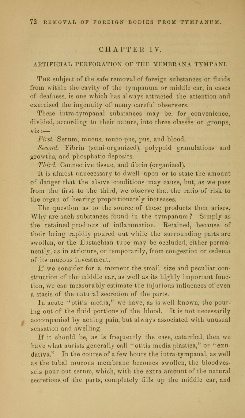 CHAPTER IV. ARTIFICIAL PERFORATION OF THE MEMBRANA TTMPANI. The subject of the safe removal of foreign substances or fluids from within the cavity of the tympanum or middle ear, in cases of deafness, is one which has always attracted the attention and exercised the ingenuity of many careful observers. These intra-tympanal substances may be, for convenience, divided, according to their nature, into three classes or groups, viz:— First. Serum, mucus, muco-pus, pus, and blood. Second. Fibrin (semi organized), polypoid granulations and growths, and phosphatic deposits. Third. Connective tissue, and fibrin (organized). It is almost unnecessary to dwell upon or to state the amount of danger that the above conditions may cause, but, as we pass from the first to the third, we observe that the ratio of risk to the organ of hearing proportionately increases. The question as to the source of these products then arises, Why are such substances found in the tympanum ? Simply as the retained products of inflammation. Retained, because of their being rapidly poured out while the surrounding parts are swollen, or the Eustachian tube may be occluded, either perma- nently, as in stricture, or temporarily, from congestion or oedema of its mucous investment. If we consider for a moment the small size and peculiar con- struction of the middle ear, as well as its highly important func- tion, we can measurably estimate the injurious influences of even a stasis of the natural secretion of the parts. In acute otitis media, we have, as is well known, the pour- ing out of the fluid portions of the blood. It is not necessarily accompanied by aching pain, but always associated with unusual sensation and swelling. If it should be, as is frequently the case, catarrhal, then we have what aurists generally call otitis media plastica, or exu- dativa. In the course of a few hours the intra-tympanal, as well as the tubal mucous membrane becomes swollen, the bloodves- sels pour out serum, which, with the extra amount of the natural secretions of the parts, completely fills up the middle ear, and