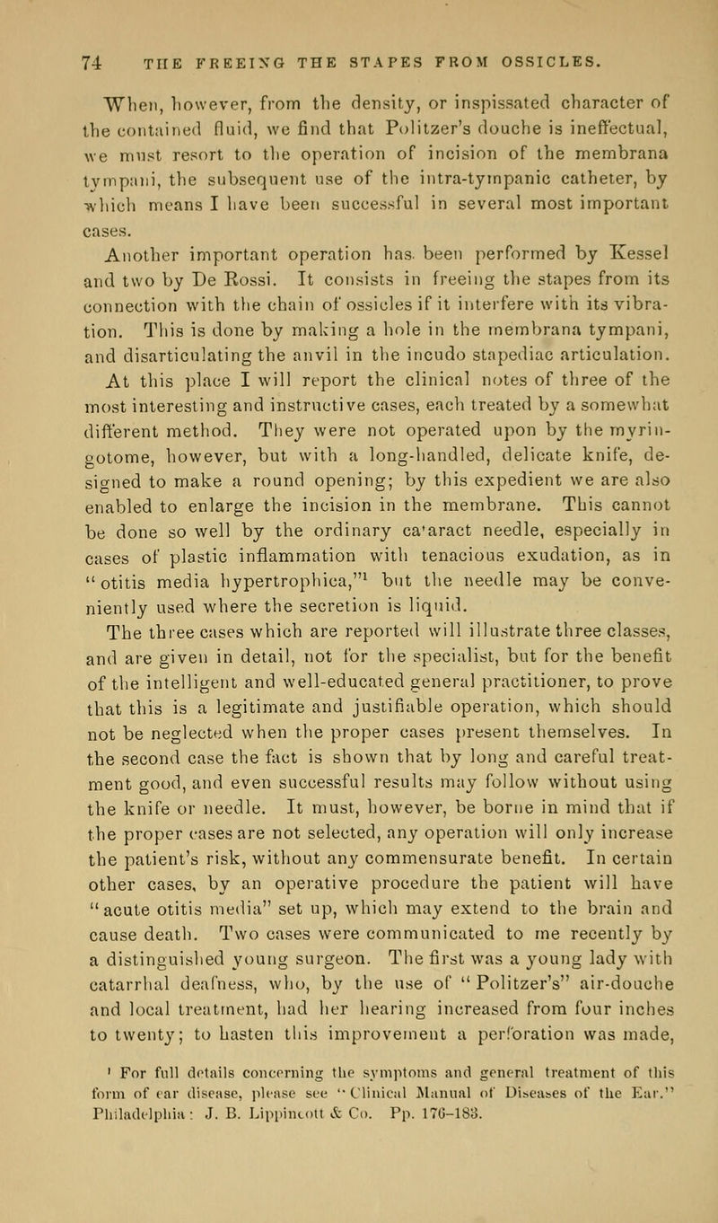 When, however, from the density, or inspissated character of the contained fluid, we find that Pulitzer's douche is ineffectual, we must resort to the operation of incision of the membrana tympani, the subsequent use of the intra-tympanic catheter, by which means I have been successful in several most important cases. Another important operation has. been performed by Kessel and two by De Rossi. It consists in freeing the stapes from its connection with the chain of ossicles if it interfere with its vibra- tion. This is done by making a hole in the membrana tympani, and disarticulating the anvil in the incudo stapediac articulation. At this place I will report the clinical notes of three of the most interesting and instructive cases, each treated by a somewhat different method. They were not operated upon by the myrin- gotome, however, but with a long-handled, delicate knife, de- signed to make a round opening; by this expedient we are also enabled to enlarge the incision in the membrane. This cannot be done so well by the ordinary ca'aract needle, especially in cases of plastic inflammation with tenacious exudation, as in otitis media hypertrophica,1 but the needle may be conve- niently used where the secretion is liquid. The three cases which are reported will illustrate three classes, and are given in detail, not for the specialist, but for the benefit of the intelligent and well-educated general practitioner, to prove that this is a legitimate and justifiable operation, which should not be neglected when the proper cases present themselves. In the second case the fact is shown that by long and careful treat- ment good, and even successful results may follow without using the knife or needle. It must, however, be borne in mind that if the proper cases are not selected, any operation will only increase the patient's risk, without any commensurate benefit. In certain other cases, by an operative procedure the patient will have acute otitis media set up, which may extend to the brain and cause death. Two cases were communicated to me recently by a distinguished young surgeon. The first was a young lady with catarrhal deafness, who, by the use of  Politzer's air-douche and local treatment, had her hearing increased from four inches to twenty; to hasten this improvement a perforation was made, 1 For full details concerning the symptoms and general treatment of this form of ear disease, please see '•Clinical Manual of Diseases of the Ear. Philadelphia: J. B. Lippincott & Co. Pp. 170-183.