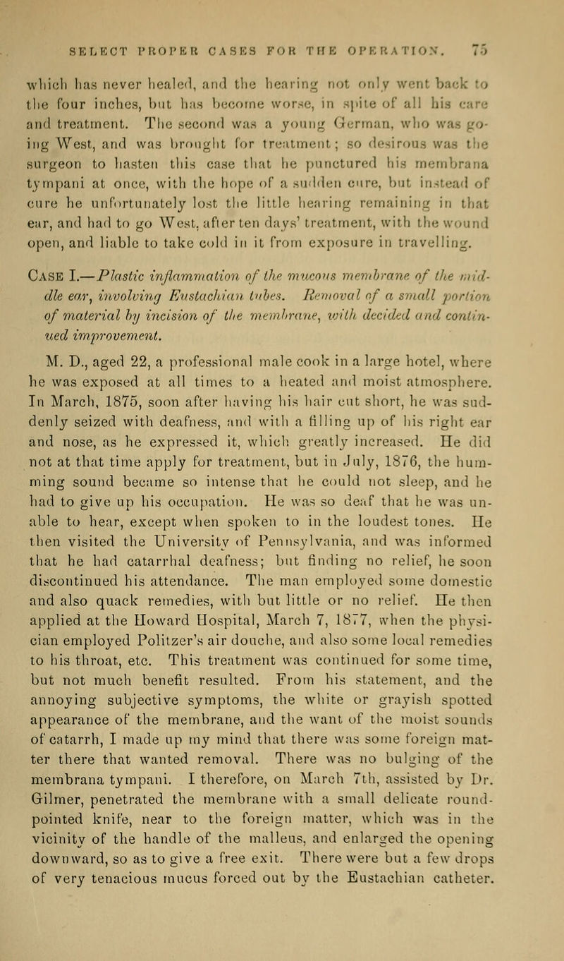 SELECT PROPER CASKS FOR THE OPERAT] 7> which has never healed, and the hearing not only went back the (our inches, but has become worse, in spite of all his c and treatment. The second was a young German, who waa ing West, and was brought lor treatment; so desirous was the surgeon to hasten this case that he punctured his membra tvmpani at once, with the hope of a sudden cure, but instead of cure he unfortunately lost the little hearing remaining in that ear, and had to go West, after ten days' treatment, with the wound open, and liable to take cold in it from exposure in travelling. Case I.—Plastic inflammation of the mucous membrane of (he mid- dle ear, involving Eustachian tabes. Removal of a small. / of material by incision of the membrane, with decided and contin- ued improvement. M. D., aged 22, a professional male cook in a large hotel, where he was exposed at all times to a heated and moist atmosphere. In March, 1875, soon after having his hair cut short, he was sud- denly seized with deafness, and with a rilling up of his right ear and nose, as he expressed it, which, greatly increased. lie did not at that time apply for treatment, but in July, 1876, the hum- ming sound became so intense that he could not sleep, and he had to give up his occupation. He was so deaf that he was un- able to hear, except when spoken to in the loudest tones. lie then visited the University of Pennsylvania, and was informed that he had catarrhal deafness; but rinding no relief, he soon discontinued his attendance. The man employed some domestic and also quack remedies, with but little or no relief. lie then applied at the Howard Hospital, March 7, 1877, when the physi- cian employed Politzer's air douche, and also some local remedies to his throat, etc. This treatment was continued for some time, but not much benefit resulted. From his statement, and the annoying subjective symptoms, the white or grayish spotted appearance of the membrane, and the want of the moist sounds of catarrh, I made up my mind that there was some foreign mat- ter there that wanted removal. There was no bulging of the membrana tympani. I therefore, on March 7th, assisted by Dr. Gilmer, penetrated the membrane with a small delicate round- pointed knife, near to the foreign matter, which was in the vicinity of the handle of the malleus, and enlarged the opening downward, so as to give a free exit. There were but a few drops of very tenacious mucus forced out \>y the Eustachian catheter.
