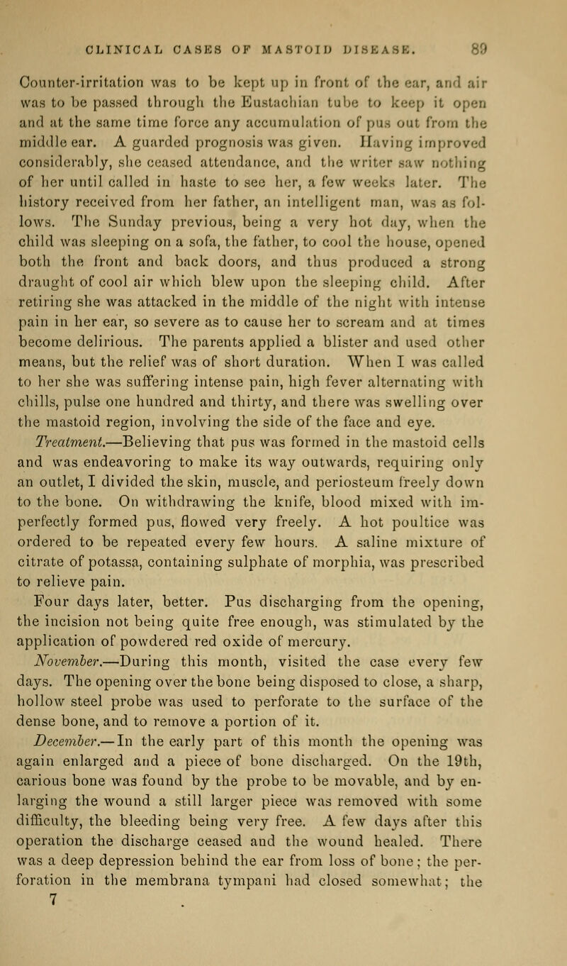 CLINICAL CASKS OF MASTOID DISK ASK. Counter-irritation was to be kept up in front of the ear, and air was to be passed through the Eustachian tube to keep it o and at the same time force any accumulation of pus out from the middle ear. A guarded prognosis was given. Having improved considerably, she ceased attendance, and the writer saw nothing of her until called in haste to see her, a few weeks later. The history received from her father, an intelligent man, was as fol- lows. The Sunday previous, being a very hot day, when the child was sleeping on a sofa, the father, to cool the house, opened both the front and back doors, and thus produced a strong draught of cool air which blew upon the sleeping child. After retiring she was attacked in the middle of the night with intense pain in her ear, so severe as to cause her to scream and at times become delirious. The parents applied a blister and used other means, but the relief was of short duration. When I was called to her she was suffering intense pain, high fever alternating with chills, pulse one hundred and thirty, and there was swelling over the mastoid region, involving the side of the face and eye. Treatment.—Believing that pus was formed in the mastoid cells and was endeavoring to make its way outwards, requiring onlv an outlet, I divided the skin, muscle, and periosteum freely down to the bone. On withdrawing the knife, blood mixed with im- perfectly formed pus, flowed very freely. A hot poultice was ordered to be repeated every few hours. A saline mixture of citrate of potassa, containing sulphate of morphia, was prescribed to relieve pain. Four days later, better. Pus discharging from the opening, the incision not being quite free enough, was stimulated by the application of powdered red oxide of mercury. November.—During this month, visited the case every few days. The opening over the bone being disposed to close, a sharp, hollow steel probe was used to perforate to the surface of the dense bone, and to remove a portion of it. December.— In the early part of this month the opening was again enlarged and a piece of bone discharged. On the 19th, carious bone was found by the probe to be movable, and by en- larging the wound a still larger piece was removed with some difficulty, the bleeding being very free. A few days after this operation the discharge ceased and the wound healed. There was a deep depression behind the ear from loss of bone; the per- foration in the membrana tympani had closed somewhat; the