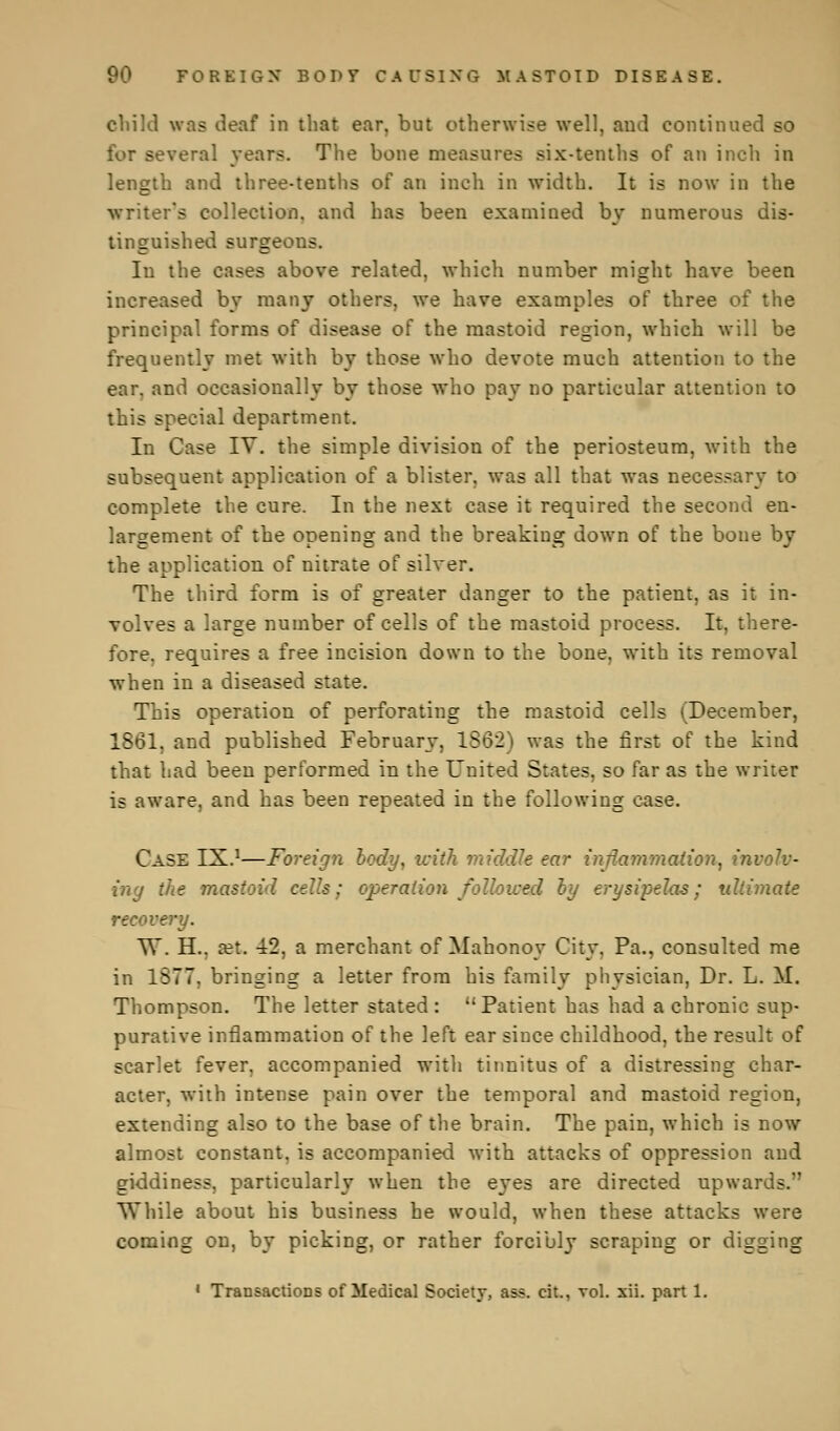 child was deaf in that ear, but otherwise well, aud continued so for several years. The bone measures six-tenths of an inch in length and three-tenths of an inch in width. It is now in the ■writer's collection, and has been examined by numerous dis- tinguished surgeous. Iu the cases above related, which number might have been increased by many others, we have examples of three of the principal forms of disease of the mastoid region, which will be frequently met with by those who devote much attention to the ear. and occasionally by those who pay no particular attention to this special department. In Case IV. the simple division of the periosteum, with the subsequent application of a blister, was all that was necessary to complete the cure. In the next case it required the second en- largement of the opening and the breaking down of the bone by the application of nitrate of silver. The third form is of greater danger to the patient, as it in- volves a large number of cells of the mastoid process. It, there- fore, requires a free incision down to the bone, with its removal when in a diseased state. This operation of perforating the mastoid cells (December, 1861, and published February, 1S62) was the first of the kind that had been performed in the United States, so far as the writer is aware, and has been repeated in the following case. Case IX.1—Foreign body, with middle ear inflammation^ involv- ing the mastoid cells; operation followed by erysipelas; ultimate recovery. W. H.. a?t. 12, a merchant of Mahonoy City, Pa., consulted me in 1877, bringing a letter from his family physician, Dr. L. M. Thompson. The letter stated : Patient has had a chronic sup- purative inflammation of the left ear since childhood, the result of scarlet fever, accompanied with tinnitus of a distressing char- acter, with intense pain over the temporal and mastoid region, extending also to the base of the brain. The pain, which is now almost constant, is accompanied with attacks of oppression and giddiness, particularly when the eyes are directed upwards.'' While about his business he would, when these attacks were coming on, by picking, or rather forcibly scraping or digging 1 Transactions of Medical Society, ass. cit., vol. xii. part 1.