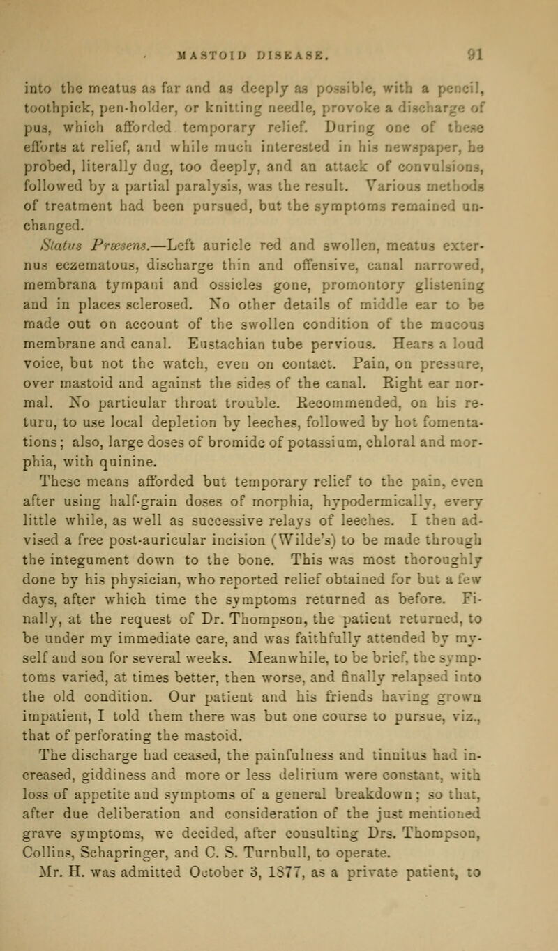 MASTOID into the meatus as far and as deeply -ible, with a pencil, toothpick, pen-holder, or knitting pus, which afforded temporary relief. During one of t efforts at relief, and while much interested in bii lPer» he probed, literally dug, too deeply, and an attack of conv followed by a partial paralysis, was the result. Various methods of treatment had been pursued, but the symptoms remained un- changed. Status Pries ens.—Left auricle red and swollen, meatus exter- num eczematous. discharge thin and offensive, canal narrowed, membrana tyrnpani and ossicles gone, promontory glistening and in places sclerosed. No other details of middle ear to be made out on account of the swollen condition of the ma- membrane and canal. Eustachian tube pervious. Hears a loud voice, but not the watch, even on contact. Pain, on pressure, over mastoid and against the sides of the canal. Right ear nor- mal. No particular throat trouble. Recommended, on his re- turn, to use local depletion by leeches, followed by hot fomenta- tions ; also, large doses of bromide of potassium, chloral and mor- phia, with quinine. These means afforded but temporary relief to the pain, even after using half-grain doses of morphia, hypodermically. every little while, as well as successive relays of leeches. I then ad- vised a free post-auricular incision (Wilde's) to be made through the integument down to the bone. This was most thoroughly done by his physician, who reported relief obtained for but a days, after which time the symptoms returned as before. Fi- nally, at the request of Dr. Thompson, the patient returned, to be under my immediate care, and was faithfully attended by : self and son for several weeks. Meanwhile, to be brief, the symp- toms varied, at times better, then worse, and finally relapsed : the old condition. Our patient and his friends having grown impatient, I told them there was but one course to pursue, viz., that of perforating the mastoid. The discharge had ceased, the painfulness and tinnitus had in- creased, giddiness and more or less delirium were constant, v loss of appetite and symptoms of a general breakdown; so tha:, after due deliberation and consideration of the just mentioned grave symptoms, we decided, after consulting Drs. Thompson, Collins, Schapringer, and C. S. Turnbull, to oper;. Mr. H. was admitted October 8, 1877, as a private patient, to