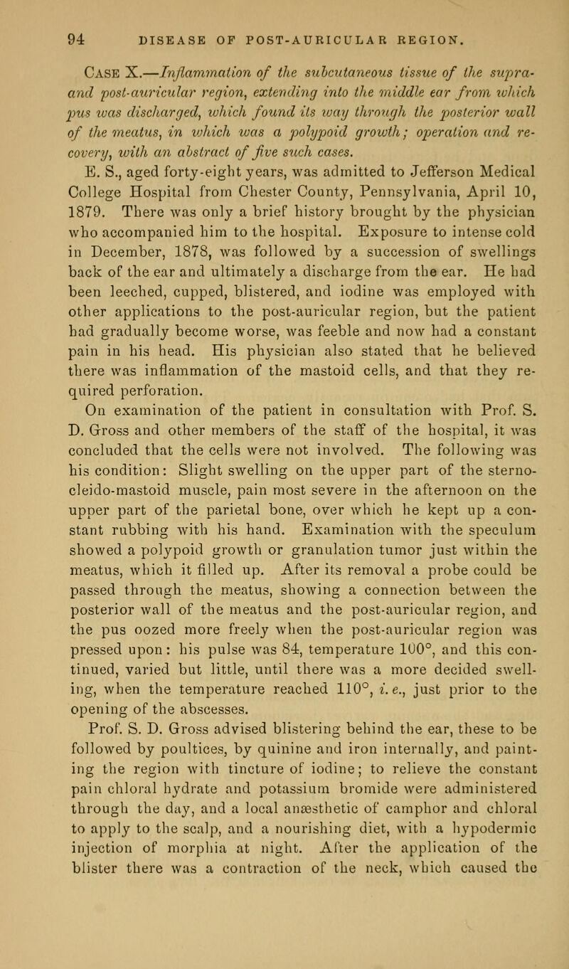 Case X.—Inflammation of the subcutaneous tissue of the supra- and post-auricular region, extending into the middle ear from which pus ivas discharged, which found its way through the posterior wall of the meatus, in vjhich was a polypoid growth; operation and re- covery, with an abstract of five such cases. B. S., aged forty-eight years, was admitted to Jefferson Medical College Hospital from Chester County, Pennsylvania, April 10, 1879. There was only a brief history brought by the physician who accompanied him to the hospital. Exposure to intense cold in December, 1878, was followed by a succession of swellings back of the ear and ultimately a discharge from the ear. He had been leeched, cupped, blistered, and iodine was employed with other applications to the post-auricular region, but the patient had gradually become worse, was feeble and now had a constant pain in his head. His physician also stated that he believed there was inflammation of the mastoid cells, and that they re- quired perforation. On examination of the patient in consultation with Prof. S. D. Cross and other members of the staff of the hospital, it was concluded that the cells were not involved. The following was his condition: Slight swelling on the upper part of the sterno- cleidomastoid muscle, pain most severe in the afternoon on the upper part of the parietal bone, over which he kept up a con- stant rubbing with his hand. Examination with the speculum showed a polypoid growth or granulation tumor just within the meatus, which it filled up. After its removal a probe could be passed through the meatus, showing a connection between the posterior wall of the meatus and the post-auricular region, and the pus oozed more freely when the post-auricular region was pressed upon: his pulse was 84, temperature 100°, and this con- tinued, varied but little, until there was a more decided swell- ing, when the temperature reached 110°, i. e., just prior to the opening of the abscesses. Prof. S. D. Gross advised blistering behind the ear, these to be followed by poultices, by quinine and iron internally, and paint- ing the region with tincture of iodine; to relieve the constant pain chloral hydrate and potassium bromide were administered through the day, and a local anaasthetic of camphor and chloral to apply to the scalp, and a nourishing diet, with a hypodermic injection of morphia at night. After the application of the blister there was a contraction of the neck, which caused the