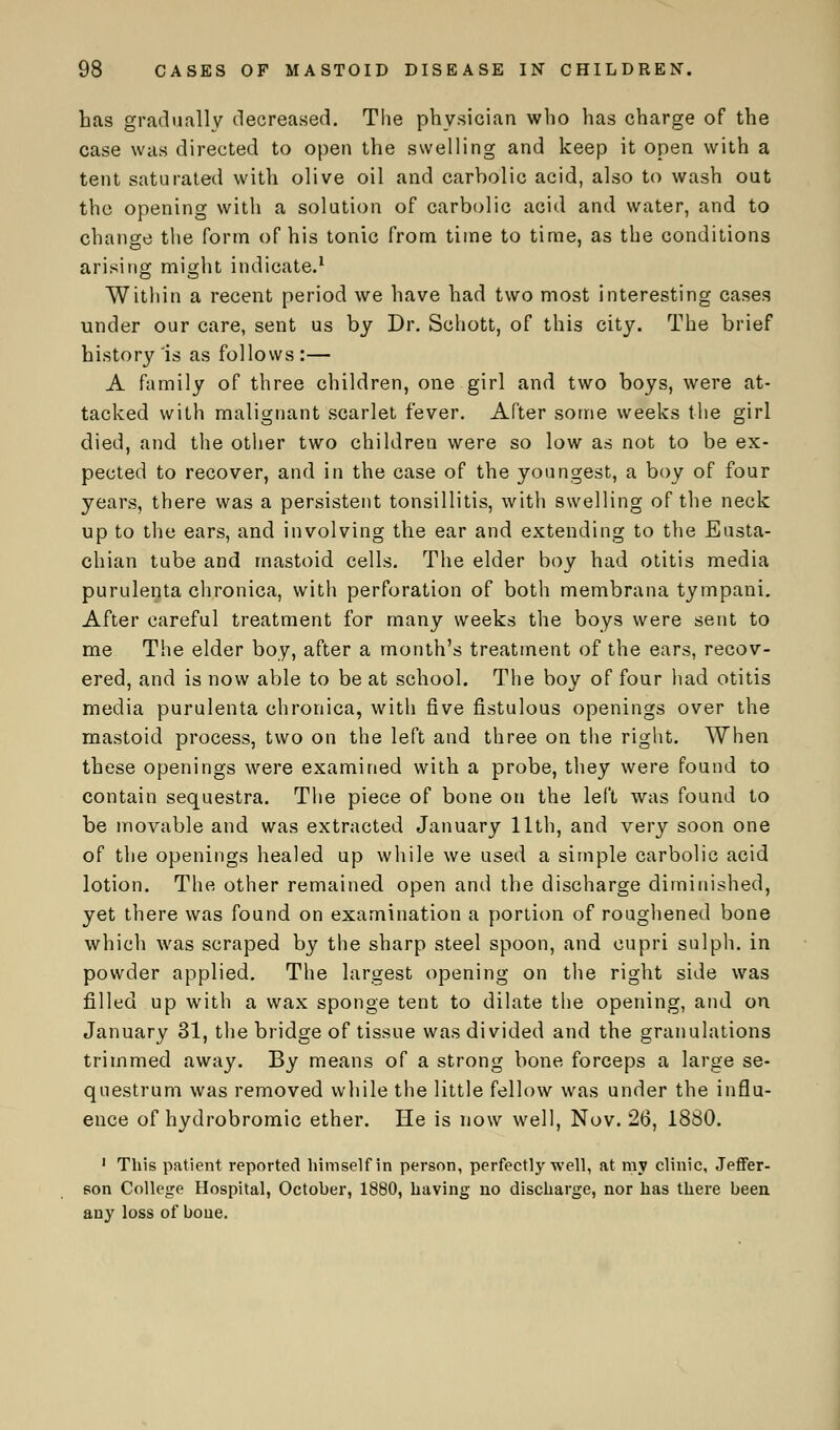 has gradually decreased. The physician who has charge of the case was directed to open the swelling and keep it open with a tent saturated with olive oil and carholic acid, also to wash out the opening with a solution of carbolic acid and water, and to change the form of his tonic from time to time, as the conditions arising might indicate.1 Within a recent period we have had two most interesting cases under our care, sent us by Dr. Schott, of this city. The brief history'is as follows:— A family of three children, one girl and two boys, were at- tacked with malignant scarlet fever. After some weeks the girl died, and the other two children were so low as not to be ex- pected to recover, and in the case of the youngest, a boy of four years, there was a persistent tonsillitis, with swelling of the neck up to the ears, and involving the ear and extending to the Eusta- chian tube and mastoid cells. The elder boy had otitis media purulenta chronica, with perforation of both membrana tympani. After careful treatment for many weeks the boys were sent to me The elder boy, after a month's treatment of the ears, recov- ered, and is now able to be at school. The boy of four had otitis media purulenta chronica, with five fistulous openings over the mastoid process, two on the left and three on the right. When these openings wrere examined with a probe, they were found to contain sequestra. The piece of bone on the left was found to be movable and was extracted January 11th, and very soon one of the openings healed up while we used a simple carbolic acid lotion. The other remained, open and the discharge diminished, yet there was found on examination a portion of roughened bone which was scraped by the sharp steel spoon, and cupri sulph. in powder applied. The largest opening on the right side was filled up with a wax sponge tent to dilate the opening, and on January 31, the bridge of tissue was divided and the granulations trimmed away. By means of a strong bone forceps a large se- questrum was removed while the little fellow was under the influ- ence of hydrobromic ether. He is now well, Nov. 26, 1880. 1 This patient reported himself in person, perfectly well, at my clinic, Jeffer- son College Hospital, October, 1880, having no discharge, nor has there been any loss of bone.