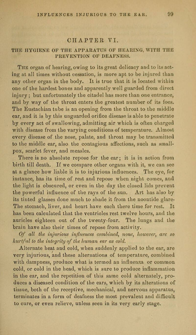 INFLUENCES INJURIOUS TO TilK EAB. CHAPTER VI. THE HYGIENE OP THE APPARATUS OF HEARING, WITH THE PREVENTION OP DEAFNESS. The organ of hearing, owing to its great delicacy and to its act- ing at all times without cessation, is more apt to be injured than any other organ in the body. It is true that it is located within one of the hardest bones and apparently well guarded from direct injury ; but unfortunately the citadel has more than one entrance, and by way of the throat enters the greatest number of its foes. The Eustachian tube is an opening from the throat to the middle ear, and it is by this unguarded orifice disease is able to penetrate by every act of swallowing, admitting air which is often charged with disease from the varying conditions of temperature. Almost every disease of the nose, palate, and throat may be transmitted to the middle ear, also, the contagious affections, such as small- pox, scarlet fever, and measles. There is no absolute repose for the ear; it is in action from birth till death. If we compare other organs with it, we can see at a glance how liable it is to injurious influences. The eye, for instance, has its time of rest and repose when night comes, and the light is obscured, or even in the day the closed lids prevent the powerful influence of the rays of the sun. Art has also by its tinted glasses done much to shade it from the noontide glare« The stomach, liver, and heart have each there time for rest. It has been calculated that the ventricles rest twelve hours, and the auricles eighteen out of the twenty-four. The lungs and the brain have also their times of repose from activity. Of all the injurious influences combined, none, however, are so hurtful to the integrity of the human ear as cold. Alternate heat and cold, when suddenly applied to the ear, are very injurious, and these alternations of temperature, combined with dampness, produce what is termed an influenza or common cold, or cold in the head, which is sure to produce inflammation in the ear, and the repetition of this same cold alternately, pro- duces a diseased condition of the ears, which by its alterations of tissue, both of the receptive, mechanical, and nervous apparatus, terminates in a form of deafness the most prevalent and difficult to cure, or even relieve, unless seen in its very early stage.