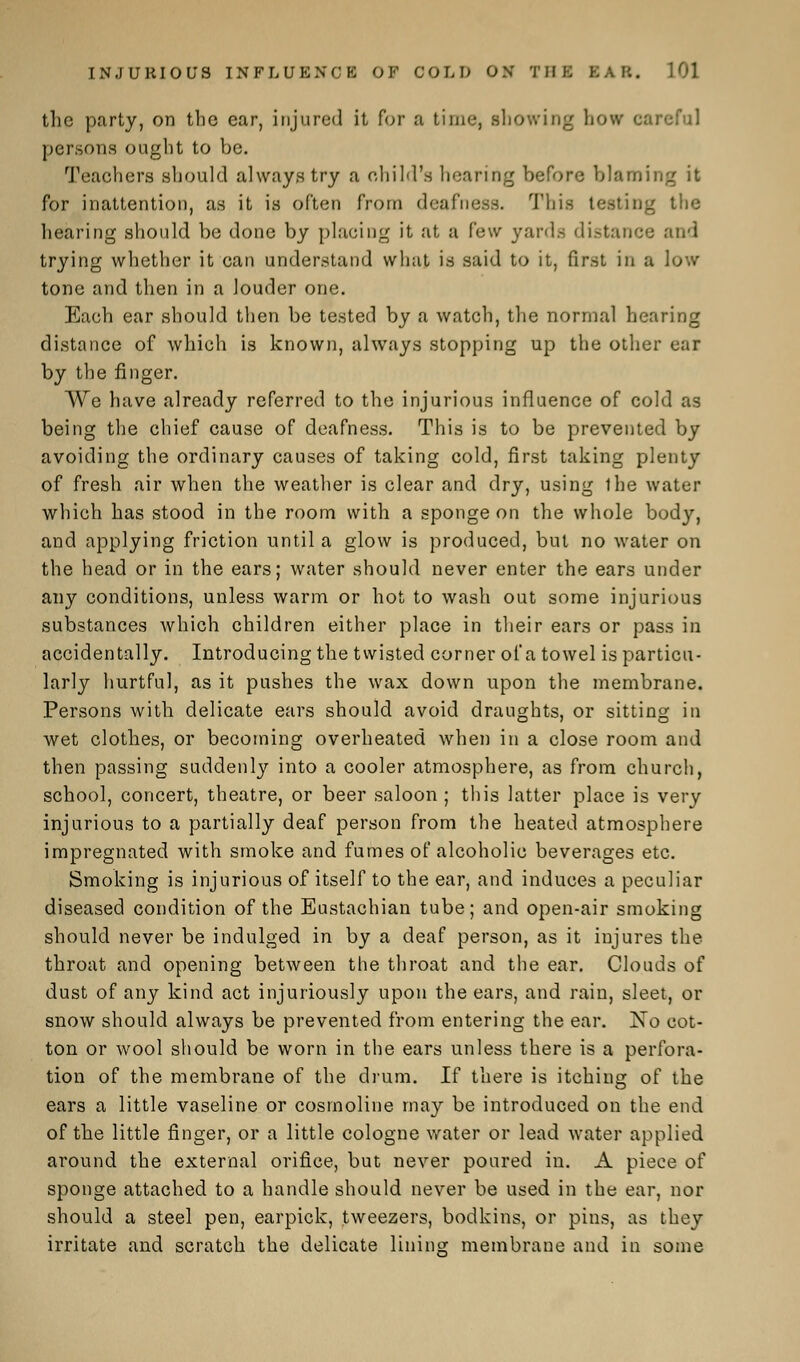 the party, on the ear, injured it for a time, snowing how careful persons (night to be. Teachers should always try a child's hearing before blaming it for inattention, as it is often from deafness. This testing the hearing should be done by placing it at a few yards distance and trying whether it can understand what is said to it, first in a low tone and then in a louder one. Each ear should then be tested by a watch, the normal hearing distance of which is known, always stopping up the other ear by the finger. We have already referred to the injurious influence of cold as being the chief cause of deafness. This is to be prevented by avoiding the ordinary causes of taking cold, first taking plenty of fresh air when the weather is clear and dry, using ihe water which has stood in the room with a sponge on the whole body, and applying friction until a glow is produced, but no water on the head or in the ears; water should never enter the ears under any conditions, unless warm or hot to wash out some injurious substances which children either place in their ears or pass in accidentally. Introducing the twisted corner oi'a towel is particu- larly hurtful, as it pushes the wax down upon the membrane. Persons with delicate ears should avoid draughts, or sitting in wet clothes, or becoming overheated when in a close room and then passing suddenly into a cooler atmosphere, as from church, school, concert, theatre, or beer saloon; this latter place is very injurious to a partially deaf person from the heated atmosphere impregnated with smoke and fumes of alcoholic beverages etc. Smoking is injurious of itself to the ear, and induces a peculiar diseased condition of the Eustachian tube; and open-air smoking should never be indulged in by a deaf person, as it injures the throat and opening between the throat and the ear. Clouds of dust of any kind act injuriously upon the ears, and rain, sleet, or snow should always be prevented from entering the ear. jNTo cot- ton or wool should be worn in the ears unless there is a perfora- tion of the membrane of the drum. If there is itching of the ears a little vaseline or cosmoline may be introduced on the end of the little finger, or a little cologne water or lead water applied around the external orifice, but never poured in. A piece of sponge attached to a handle should never be used in the ear, nor should a steel pen, earpick, tweezers, bodkins, or pins, as they irritate and scratch the delicate lining; membrane and in some