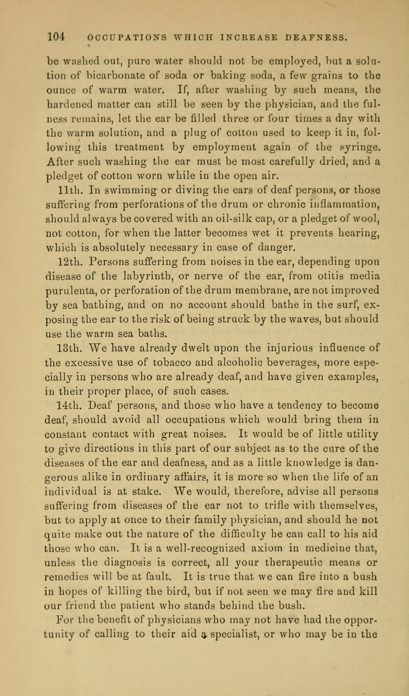 be washed out, pure water should not be employed, but a solu- tion of bicarbonate of soda or baking soda, a few grains to the ounce of warm water. If, after washing by such means, the hardened matter can still be seen by the physician, and the ful- ness remains, let the ear be filled three or four times a day with the warm solution, and a plug of cotton used to keep it in, fol- lowing this treatment by employment again of the syringe. After such washing the ear must be most carefully dried, and a pledget of cotton worn while in the open air. 11th. In swimming or diving the ears of deaf persons, or those suffering from perforations of the drum or chronic inflammation, should always be covered with an oil-silk cap, or a pledget of wool, not cotton, for when the latter becomes wet it prevents hearing, which is absolutely necessary in case of danger. 12th. Persons suffering from noises in the ear, depending upon disease of the labyrinth, or nerve of the ear, from otitis media purulenta, or perforation of the drum membrane, are not improved by sea bathing, and on no account should bathe in the surf, ex- posing the ear to the risk of being struck by the waves, but should use the warm sea baths. 13th. We have already dwelt upon the injurious influence of the excessive use of tobacco and alcoholic beverages, more espe- cially in persons who are already deaf, and have given examples, in their proper place, of such cases. 14th. Deaf persons, and those who have a tendency to become deaf, should avoid all occupations which would bring them in constant contact with great noises. It would be of little utility to give directions in this part of our subject as to the cure of the diseases of the ear and deafness, and as a little knowledge is dan- gerous alike in ordinary affairs, it is more so when the life of an individual is at stake. We would, therefore, advise all persons suffering from diseases of the ear not to trifle with themselves, but to apply at once to their family physician, and should he not quite make out the nature of the difficulty he can call to his aid those who can. It is a well-recognized axiom in medicine that, unless the diagnosis is correct, all your therapeutic means or remedies will be at fault. It is true that we can fire into a bush in hopes of killing the bird, but if not seen we may fire and kill our friend the patient who stands behind the bush. For the benefit of physicians who may not have had the oppor- tunity of calling to their aid a specialist, or who may be in the