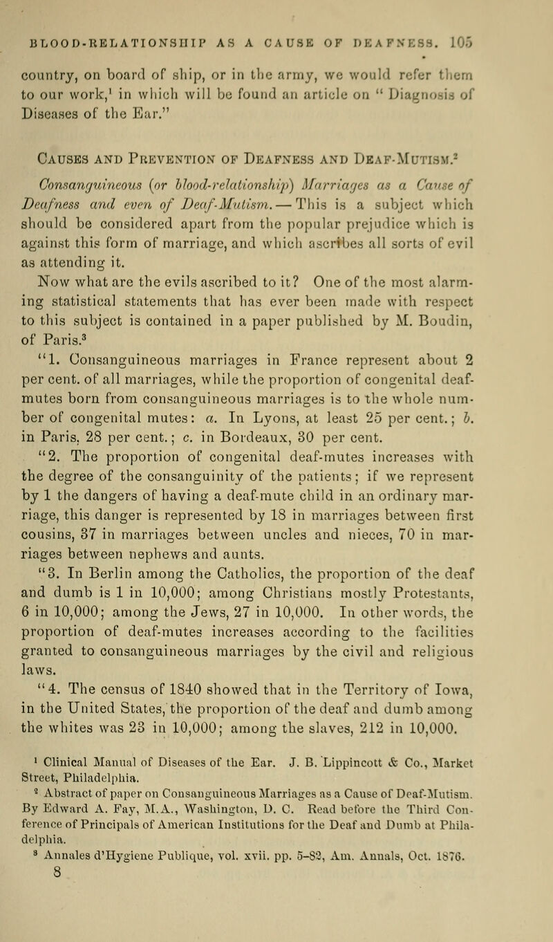 country, on board of ship, or in the army, we would refer them to our work,1 in which will be found an article on  Diagnosi Diseases of the Bar. Causes and Piievention of Deafness and Deaf-Mutism.1 Consanguineous (or bhod-relations1iiy>) Marriages as a Cause of Deafness and even of Deaf-Mutism. — This is a subjeet which should be considered apart from the popular prejudice which is against this form of marriage, and which ascribes all sorts of evil as attending it. Now what are the evils ascribed to it? One of the most alarm- ing statistical statements that has ever been made with respect to this subject is contained in a paper published by M. Boudin, of Paris.3 1. Consanguineous marriages in France represent about 2 per cent, of all marriages, while the proportion of congenital deaf- mutes born from consanguineous marriages is to the whole num- ber of congenital mutes: a. In Lyons, at least 25 per cent.; b. in Paris. 28 per cent.; c. in Bordeaux, 30 per cent. 2. The proportion of congenital deaf-mutes increases with the degree of the consanguinity of the patients; if we represent by 1 the dangers of having a deaf-mute child in an ordinary mar- riage, this danger is represented by 18 in marriages between first cousins, 37 in marriages between uncles and nieces, 70 in mar- riages between nephews and aunts. 3. In Berlin among the Catholics, the proportion of the deaf and dumb is 1 in 10,000; among Christians mostly Protestants, 6 in 10,000; among the Jews, 27 in 10,000. In other words, the proportion of deaf-mutes increases according to the facilities granted to consanguineous marriages by the civil and religious laws. 4. The census of 1840 showed that in the Territory of Iowa, in the United States, the proportion of the deaf and dumb among the whites was 23 in 10,000; among the slaves, 212 in 10,000. 1 Clinical Manual of Diseases of the Ear. J. B. Lippincott & Co., Market Street, Philadelphia. 4 Abstract of paper on Consanguineous Marriages as a Cause of Deaf-Mutism. By Edward A. Fay, M.A., Washington, D. C. Read before the Third Con- ference of Principals of American Institutions for the Deaf and Dumb at Phila- delphia. 8 Annales d'Hygiene Publique, vol. xvii. pp. 5-S2, Am. Annals, Oct. 1S70- 8