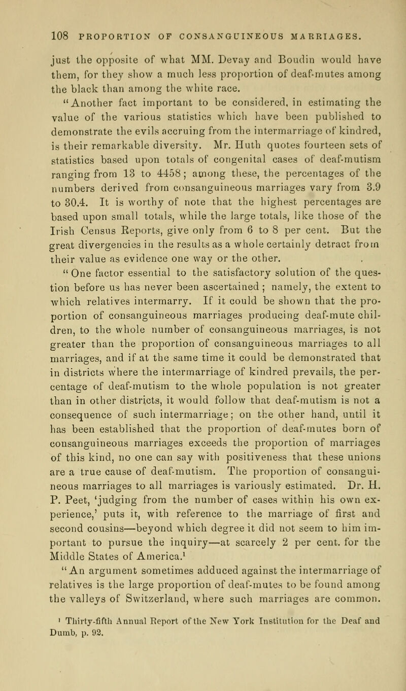 just the opposite of what MM. Devay and Boudin would have them, for they show a much less proportion of deaf-mutes among the black than among the white race. Another fact important to be considered, in estimating the value of the various statistics which have been published to demonstrate the evils accruing from the intermarriage of kindred, is their remarkable diversity. Mr. Huth quotes fourteen sets of statistics based upon totals of congenital cases of deaf-mutism ranging from 13 to 4458; among these, the percentages of the numbers derived from consanguineous marriages vary from 3.9 to 30.4. It is worthy of note that the highest percentages are based upon small totals, while the large totals, like those of the Irish Census Reports, give only from 6 to 8 per cent. But the great divergencies in the results as a whole certainly detract from their value as evidence one way or the other. One factor essential to the satisfactory solution of the ques- tion before us has never been ascertained ; namely, the extent to which relatives intermarry. If it could be shown that the pro- portion of consanguineous marriages producing deaf-mute chil- dren, to the whole number of consanguineous marriages, is not greater than the proportion of consanguineous marriages to all marriages, and if at the same time it could be demonstrated that in districts where the intermarriage of kindred prevails, the per- centage of deaf-mutism to the whole population is not greater than in other districts, it would follow that deaf-mutism is not a consequence of such intermarriage; on the other hand, until it has been established that the proportion of deaf-mutes born of consanguineous marriages exceeds the proportion of marriages of this kind, no one can say with positiveness that these unions are a true cause of deaf-mutism. The proportion of consangui- neous marriages to all marriages is variously estimated. Dr. H. P. Peet, 'judging from the number of cases within his own ex- perience,' puts it, with reference to the marriage of first and second cousins—beyond which degree it did not seem to him im- portant to pursue the inquiry—at scarcely 2 per cent, for the Middle States of America.1 An argument sometimes adduced against the intermarriage of relatives is the large proportion of deaf-mutes to be found among the valleys of Switzerland, where such marriages are common. 1 Thirty-fifth Annual Report of the New York Institution for the Deaf and Dumb, p. 92.