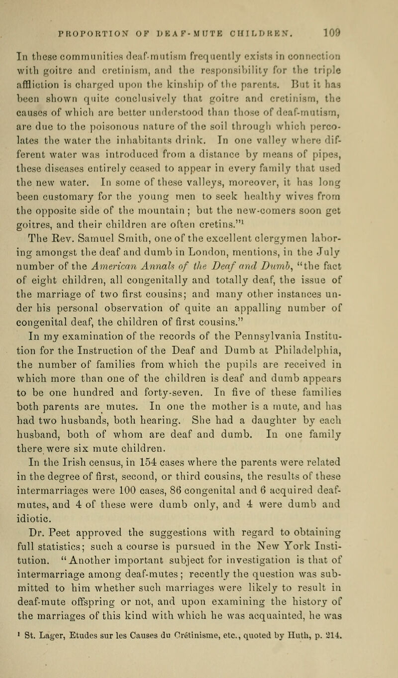 In these communities deaf-mutism frequently exists in connect with goitre and cretinism, and the responsibility for the triple affliction i.s charged upon the kinship of the parents. But it has been shown quite conclusively that goitre and cretinism, the causes of which are better understood than those of deaf-mutism, are due to the poisonous nature of the soil through which perco- lates the water the inhabitants drink. In one valley where dif- ferent water was introduced from a distance by means of pi] these diseases entirely ceased to appear in every family that used the new water. In some of these valleys, moreover, it has long been customary for the young men to seek healthy wives from the opposite side of the mountain ; but the new-comers soon get goitres, and their children are often cretins.1 The Rev. Samuel Smith, one of the excellent clergymen labor- ing amongst the deaf and dumb in London, mentions, in the July number of the American Annals of the Deaf and Dumb, the fact of eight children, all congenitally and totally deaf, the issue of the marriage of two first cousins; and many other instances un- der his personal observation of quite an appalling number of congenital deaf, the children of first cousins. In my examination of the records of the Pennsylvania Institu- tion for the Instruction of the Deaf and Dumb at Philadelphia, the number of families from which the pupils are received in which more than one of the children is deaf and dumb appears to be one hundred and forty-seven. In five of these families both parents are mutes. In one the mother is a mute, and has had two husbands, both hearing. She had a daughter by each husband, both of whom are deaf and dumb. In one family there were six mute children. In the Irish census, in 154 cases where the parents were related in the degree of first, second, or third cousins, the results of these intermarriages were 100 cases, 86 congenital and 6 acquired deaf- mutes, and 4 of these were dumb only, and 4 were dumb and idiotic. Dr. Peet approved the suggestions with regard to obtaining full statistics; such a course is pursued in the New York Insti- tution. Another important subject for investigation is that of intermarriage among deaf-mutes; recently the question was sub- mitted to him whether such marriages were likely to result in deaf-mute offspring or not, and upon examining the history of the marriages of this kind with which he was acquainted, he was 1 St. Lager, Etudes sur les Causes du Oretinisme, etc., quoted by Iluth, p. 'J14.