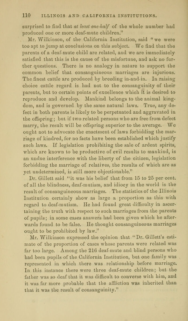 surprised to find that at least one-half of the whole number had produced one or more deaf-mute children. Mr. Wilkinson, of the California Institution, said we were too apt to jump at conclusions on this subject. We find that the parents of a deaf-mute child are related, and we are immediately satisfied that this is the cause of the misfortune, and ask no fur- ther questions. There is no analogy in nature to support the common belief that consanguineous marriages are injurious. The finest cattle are produced by breeding in-and-in. In raising choice cattle regard is had not to the consanguinity of their parents, but to certain points of excellence which it is desired to reproduce and develop. Mankind, belongs to the animal king- dom, and is governed by the same natural laws. True, any de- fect in both parents is likely to be perpetuated and aggravated in the offspring ; but if two related persons who are free from defect marry, the result will be offspring superior to the average. We ought not to advocate the enactment of laws forbidding the mar- riage of kindred, for no facts have been established which justify such laws. If legislation prohibiting the sale of ardent spirits, which are known to be productive of evil results to mankind, is an undue interference with the liberty of the citizen, legislation forbidding the marriage of relatives, the results of which are as yet undetermined, is still more objectionable. Dr. Gillett said it was his belief that from 15 to 25 per cent, of all the blindness, deaf-mutism, and idiocy in the world is the result of consanguineous marriages. The statistics of the Illinois Institution certainly show as large a proportion as this with regard to deaf-mutism. He had found great difficulty in ascer- taining the truth with respect to such marriages from the parents of pupils; in some cases answers had been given which he after- wards found to be false. He thought consanguineous marriages ought to be prohibited by law. Mr. Wilkinson expressed the opinion that Dr. Gillett's esti- mate of the proportion of cases whose parents were related was far too large. Among the 216 deaf-mute and blind persons who had been pupils of the California Institution, but one family was represented in which there was relationship before marriage. In this instance there were three deaf-mute children; but the father was so deaf that it was difficult to converse with him, and it was far more probable that the affliction was inherited than that it was the result of consanguinity.