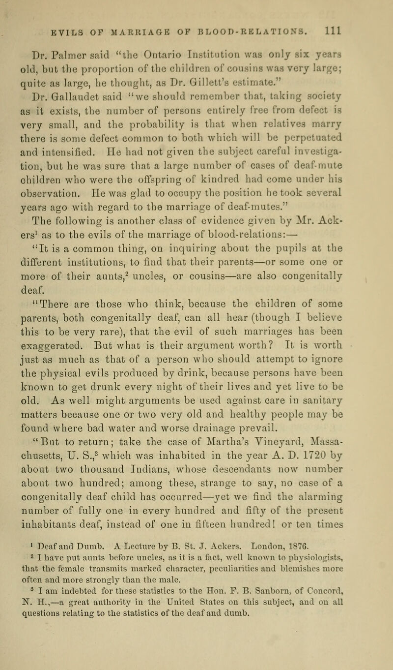 Dr. Palmer said the Ontario Institution was only six y old, but the proportion of the children of cousins was very lai quite as large, he thought, as Dr. Gillett's estimate. Dr. Gallaudet said we should remember that, taking as it exists, the number of persons entirely free from defect is very small, and the probability is that when relatives marry there is some defect common to both which will be perpetuated and intensified. He had not given the subject careful in tion, but he was sure that a large number of cases of deaf-mute children who were the offspring of kindred had come under his observation. lie was glad to occupy the position he took several years ago with regard to the marriage of deaf-mutes. The following is another class of evidence given by Mr. Ack- ers1 as to the evils of the marriage of blood-relations:— It is a common thing, on inquiring about the pupils at the different institutions, to find that their parents—or some one or more of their aunts,2 uncles, or cousins—are also congenitally deaf. There are those who think, because the children of some parents, both congenitally deaf, can all hear (though I believe this to be very rare), that the evil of such marriages has been exaggerated. But what is their argument worth? It is worth just as much as that of a person who should attempt to ignore the physical evils produced by drink, because persons have been known to get drunk every night of their lives and yet live to be old. As well might arguments be used against care in sanitary matters because one or two very old and healthy people may be found where bad water and worse drainage prevail. But to return; take the case of Martha's Vineyard, Massa- chusetts, U. S.,3 which was inhabited in the year A. D. 1720 by about two thousand Indians, whose descendants now number about two hundred; among these, strange to say, no case of a congenitally deaf child has occurred—yet we find the alarming number of fully one in every hundred and fifty of the present inhabitants deaf, instead of one in fifteen hundred! or ten times 1 Deaf and Dumb. A Lecture by B. St. J. Ackers. London, 187G. 2 I have put aunts before uncles, as it is a fact, well known to physiologists, that the female transmits marked character, peculiarities and blemishes more often and more strongly than the male. 3 I am indebted for these statistics to the Hon. F. B. Sanborn, of Concord, N. EL,—a great authority in the United States on this subject, and on all questions relating to the statistics of the deaf and dumb.