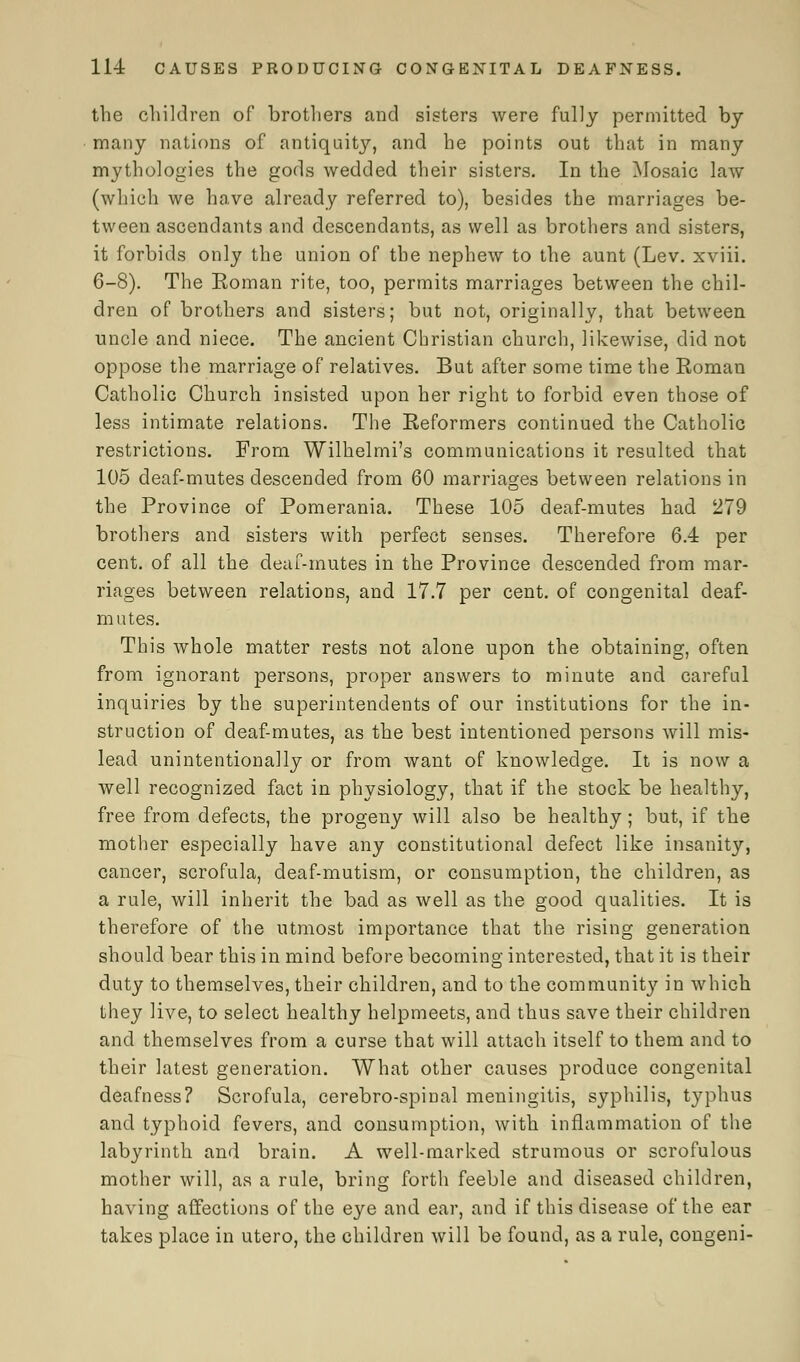 the children of brothers and sisters were fully permitted by many nations of antiquity, and he points out that in many mythologies the gods wedded their sisters. In the Mosaic law (which we have already referred to), besides the marriages be- tween ascendants and descendants, as well as brothers and sisters, it forbids only the union of the nephew to the aunt (Lev. xviii. 6-8). The Koman rite, too, permits marriages between the chil- dren of brothers and sisters; but not, originally, that between uncle and niece. The ancient Christian church, likewise, did not oppose the marriage of relatives. But after some time the Roman Catholic Church insisted upon her right to forbid even those of less intimate relations. The Reformers continued the Catholic restrictions. From Wilhelmi's communications it resulted that 105 deaf-mutes descended from 60 marriages between relations in the Province of Pomerania. These 105 deaf-mutes had 279 brothers and sisters with perfect senses. Therefore 6.4 per cent, of all the deaf-mutes in the Province descended from mar- riages between relations, and 17.7 per cent, of congenital deaf- mutes. This whole matter rests not alone upon the obtaining, often from ignorant persons, proper answers to minute and careful inquiries by the superintendents of our institutions for the in- struction of deaf-mutes, as the best intentioned persons will mis- lead unintentionally or from want of knowledge. It is now a well recognized fact in physiology, that if the stock be healthy, free from defects, the progeny will also be healthy; but, if the mother especially have any constitutional defect like insanity, cancer, scrofula, deaf-mutism, or consumption, the children, as a rule, will inherit the bad as well as the good qualities. It is therefore of the utmost importance that the rising generation should bear this in mind before becoming interested, that it is their duty to themselves, their children, and to the community in which they live, to select healthy helpmeets, and thus save their children and themselves from a curse that will attach itself to them and to their latest generation. What other causes produce congenital deafness? Scrofula, cerebro-spinal meningitis, syphilis, typhus and typhoid fevers, and consumption, with inflammation of the labyrinth and brain. A well-marked strumous or scrofulous mother will, as a rule, bring forth feeble and diseased children, having affections of the eye and ear, and if this disease of the ear takes place in utero, the children will be found, as a rule, congeni-