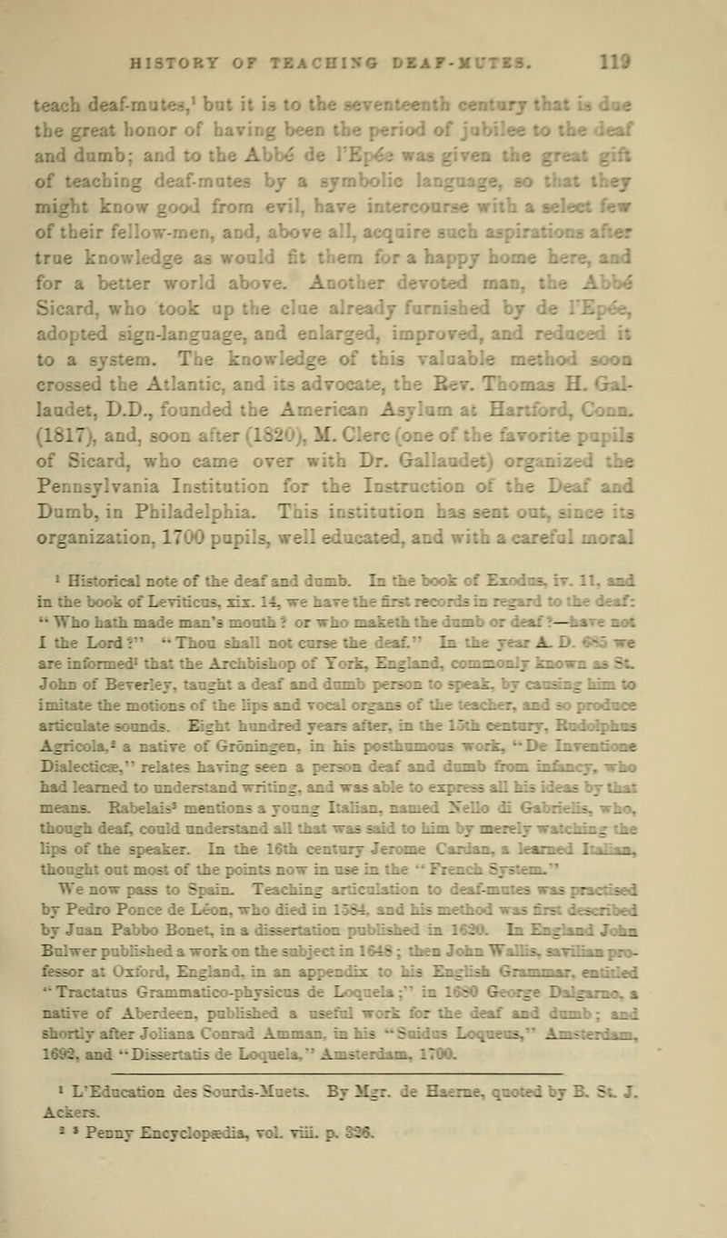 teach deaf-mutes,1 but it i3 to the enth century thai t honor of having been : eaf and dumb; and to the Abbe de of teaching deaf-mutes by a symb might know good from evil, ha :ew of their fellow-men, and, above all, acquire such true knowl vould fit them for a happy hot. iad for a better world ab' >ther devoted man, the Sicard, who took up the clue already furnished by de 1'Epee, adopted sign-language, and enlarged, improved, and reduced it to a . ... The knowledge of this valaable method soon crossed the Atlantic, and it3 advocate, the Rev. Thomas H. laudet, D.D., founded the American Asylum at Har (1817,1, and, soon after (182 c (one of the fav Sicard, who came over with Dr. Gallaude: isylvania Institution for the Instruction of the Deaf and Dumb, in Philadelphia. ition has sent . organization. 1700 pupils, well educated, and with a careful moral 1 Historical note of the deaf and dumb. In the book of Z 11, and in the book of Leviticus, six. 14, we hare the first records in regard to the deaf: Who hath made man's month ? or who maketh the domb or deaf ?—hare not I the Lord :'  Thou shall not curse the deaf. In the year A. D. 05 we are informed1 that the Archbishop of York, England, commonly known _ - John of E taught a deaf and dumb person to speak, by causing him to imitate the motions of the lips and vocal organs of the teacher, and so produce articulate sour. Z . _: hundred years after, in the loth century, Rudoiphns tola.* a native of Grdningen, in his posthumous work, De Inventione Dialectics. relates having seen a person deaf and dumb from infancy, who had learned to understand writing, and was able to express all his ideas by that means. Rabelais3 mentions a young Italian, named Xello di Gabrielis, who, though deaf, could understand all that was said to him by merely watching the lips of the speaker. In the 16th century Jerome Cardan, a learned Ital _ thought out most of the points now in use in the  FrencL - We now pass to Spain. Teaching articulation to deaf-mutes was practised by Pedro Ponce de Leon, who died in 15S4. and his method was first described by Juan Pabbo Bonet, in a dissertation published in 1630. In England John Bulwer published a work on the subject in 1648; then John Wallis, saviiian pro- r at Oxford, England, in an appendix to his English Grammar, entitled • T: L . _ '. - native of Aberdeen, published a useful work for the deaf and dumb; and shortly after Joliana Conrad Amman, in his Sui - Loqueus, Amsterdam, 1 - wd Dissei Loquela. im, 1700. 1 L'Education des Sourds-M ByMgi le Haerne, quoted by E - :rs. J * PeDny Encyclopaedia, vol. viii. p. 336.