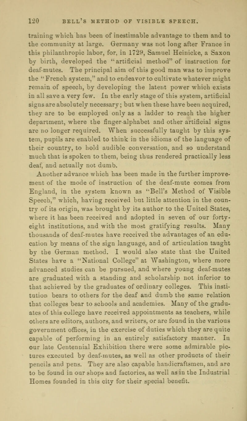 training which has been of inestimable advantage to them and to the community at large. Germany was not long after France in this philanthropic labor, for, in 1729, Samuel Heinicke, a Saxon by birth, developed the  artificial method'' of instruction for deaf-mutes. The principal aim of this good man was to improve the  French system, and to endeavor to cultivate whatever might remain of speech, by developing the latent power which exists in all save a very few. In the early stage of this system, artificial signs are absolutely necessary; but when these have been acquired, they are to be employed only as a ladder to reach the higher department, where the finger-alphabet and other artificial signs are no longer required. When successfully taught by this sys- tem, pupils are enabled to think in the idioms of the language of their country, to hold audible conversation, and so understand much that is spoken to them, being thus rendered practically less deaf, and actually not dumb. Another advance which has been made in the further improve- ment of the mode of instruction of the deaf-mute comes from England, in the system known as ''Bell's Method of Visible Speech, which, having received but little attention in the coun- trv of its origin, was brought by its author to the United States, where it has been received and adopted in seven of our forty- eight institutions, and with the most gratifying results. Many thousands of deaf-mutes have received the advantages of an edu- cation by means of the sign language, and of articulation taught by the German method. I would also state that the United States have a National College' at Washington, where more advanced studies can be pursued, and where young deaf-mutes are graduated with a standing and scholarship not inferior to that achieved by the graduates of ordinary colleges. This insti- tution bears to others for the deaf and dumb the same relation that colleges bear to schools and academies. Many of the gradu- ates of this college have received appointments as teachers, while others are editors, authors, and writers, or are found in the various government offices, in the exercise of duties which they are quite capable of performing in an entirely satisfactory manner. In our late Centennial Exhibition there were some admirable pic- tures executed by deaf-mutes, as well as other products of their pencils and pens. They are also capable handicraftsmen, and are to be found in our shops and factories, as well as in the Industrial Homes founded in this city for their special benefit.