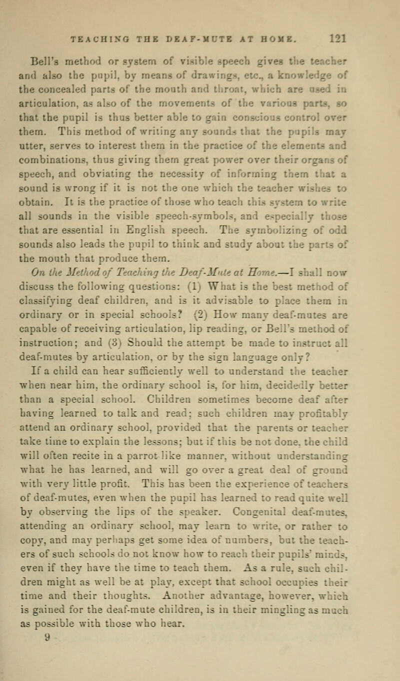Bell's method or .system of visible speech gives the teacher and also the pupil, by means of drawir._ the concealed parts of the mouth and thy \<:h are use. articulation, as also of the movements of the various parts, so that the pupil is thus better able to gain conscious control o them. This method of writing any sounds that the pupils may utter, serves to interest them in the practice of the elements and combinations, thus giving them great power over their orgar speech, and obviating the necessity of informing them tha sound is wrong if it is not the one which the teacher wu obtain. It is the practice of those who teach this system I all sounds in the visible speech-symbols, and especially t:. that are essential in English speech. The symbolizing of odd sounds also leads the pupil to think and study about the par:- the mouth that produce them. On the Afeth thing the Deaf-Mult ai Home.—I shall now discuss the following questions: (1) What is the best method of classifying deaf children, and is it advisable to place them in ordinary or in special schools? (2) How many deaf-mutes are capable of receiving articulation, lip reading, or Bell's method of instruction; and (3) Should the attempt be made to instruct all deaf-mutes by articulation, or by the sign language or. If a child can hear sufficiently well to understand the teacher when near him. the ordinary school is, for him, decidedly br than a special school. Children sometimes become deaf :. having learned to talk and read; such children may profitablv attend an ordinary school, provided that the parents or teacher take time to explain the lessons; but if this be not done, the child will often recite in a parrot like manner, without understanding what he has learned, and will go over a gr J of ground with very little profit. This has been the experience of teachers of deaf-mutes, even when the pupil has learned to read quite by observing the lips of the speaker. Congenital deaf-mat attending an ordinary school, may learn to write, or rather to copy, and may perhaps get some idea of numbers, but the teach- ers of such schools do not know how to re r pupils ra: - even if they have the time to teach them. As a rule, such chil- dren might as well be at play, except that school occupies their time and their thoughts. Another advantage, however, which is gained for the deaf-mute children, is in their mingling as m as possible with those who hear. 9