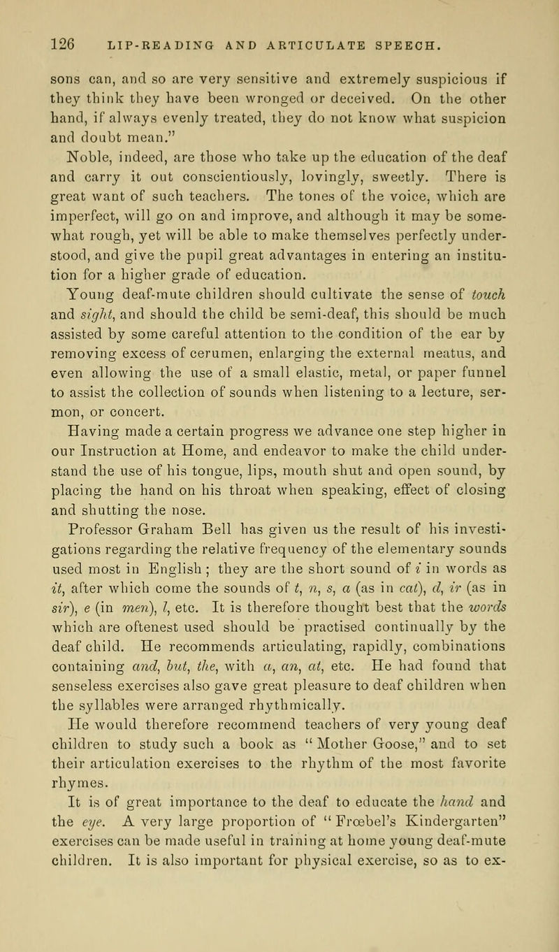 sons can, and so are very sensitive and extremely suspicious if they think they have been wronged or deceived. On the other hand, if always evenly treated, they do not know what suspicion and doubt mean. Noble, indeed, are those who take up the education of the deaf and carry it out conscientiously, lovingly, sweetly. There is great want of such teachers. The tones of the voice, which are imperfect, will go on and improve, and although it may be some- what rough, yet will be able to make themselves perfectly under- stood, and give the pupil great advantages in entering an institu- tion for a higher grade of education. Young deaf-mute children should cultivate the sense of touch and sight, and should the child be semi-deaf, this should be much assisted by some careful attention to the condition of the ear by removing excess of cerumen, enlarging the external meatus, and even allowing the use of a small elastic, metal, or paper funnel to assist the collection of sounds when listening to a lecture, ser- mon, or concert. Having made a certain progress we advance one step higher in our Instruction at Home, and endeavor to make the child under- stand the use of his tongue, lips, mouth shut and open sound, by placing the hand on his throat when speaking, effect of closing and shutting the nose. Professor Graham Bell has given us the result of his investi- gations regarding the relative frequency of the elementary sounds used most in English ; they are the short sound of i in words as it, after which come the sounds of t, n, s, a (as in cat), d, ir (as in sir), e (in men), I, etc. It is therefore thought best that the words which are oftenest used should be practised continually by the deaf child. He recommends articulating, rapidly, combinations containing and, but, the, with a, an, at, etc. He had found that senseless exercises also gave great pleasure to deaf children when the syllables were arranged rhythmically. He would therefore recommend teachers of very young deaf children to study such a book as  Mother Goose, and to set their articulation exercises to the rhythm of the most favorite rhymes. It is of great importance to the deaf to educate the hand and the eye. A very large proportion of  Frcebel's Kindergarten exercises can be made useful in training at home young deaf-mute children. It is also important for physical exercise, so as to ex-