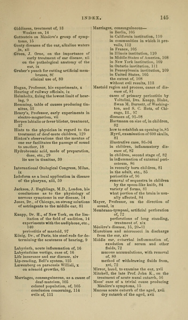 Giddiness, treatment of, 18 Woakes on, 14 Gottestein on Meniere's group of Symp- toms, 15 Gouty diseases of the ear, alkaline waters in, xii Green, J. Orne, on the importance of early treatment of ear disease, xii on the pathological anatomy of the ear, ix Gruber's punch for cutting artificial mem- branes, 8C clinical use of, 80 Hagan, Professor, his experiments, x Hearing of railway officials, ix Helmholtz, fixing the lowest limit of hear- ing, 9 Hemming, table of causes producing tin- nitus, 53 Henry's, Professor, early experiments in electro-magnetism, vii Herpes labialis or fever blister, treatment, 57 Hints to the physician in regard to the treatment of deaf-mute children, 129 Hinton's observations that the meatus of one ear facilitates the passage of sound to another, 18 Hydrobromic acid, mode of preparation, dose, etc., 29 its use in tinnitus, 30 International Otological Congress, Milan, ix Iodoform as a local application in disease of the pharynx, xiii, 59 Jackson, J. Hughlings, M.D., London, his conclusions as to the physiology of nervous symptoms in ear disease, 14 Jones, Dr., of Chicago, on strong solutions of astringents to the middle ear, 81 Knapp, Dr. H., of New York, on the lim- itation of the field of audition, 14 experiments with theaudiphoue,etc, 140 periostitis of mastoid, 97 Konig, Dr., of Paris, his steel rods for de- termining the acuteness of hearing, 9 Labyrinth, acute inflammation of, 16 Labyrinthine vertigo, case of, 16 Life insurance and ear disease, xiv Lip-reading, Bell's system, 125 Lcewenberg on paracusis Willisii, x on adenoid growths, 65 Marriages, consanguineous, as a cause of deaf-muteism, 105 colored population, of, 105 conclusion concerning, 114 evils of, 111 Marriages, consanguineous— in Berlin, 106 in California institution, 110 in communities in which it pre- vails, 112 in France, 105 in Illinois institution, 110 in Middle States of America, 108 in New York institution, 10'J in Ontario institution. 111 in Pennsylvania institution, 109 in United .States. 1 ij.j the extent of, 108 without evil results, 113 Mastoid region and process, cases of dis- ease of, 81 cases of primary periostitis by Voltolini, Drs. Knapp, Blake, Swan M. Burnett, of Washing- ton, and S. C. Hotz, of Chi- cago, 111., 97 diseases of, 91-98 Haitmann on size of, in children, 82 how to establish an opening: in,85 Hyrtl, examination of 600 skulls, 81 illustrative case, 86-94 in children, inflammatory dis- ease of, 82 in children, second stage of, 82 in inflammation of external peri- osteum, 86 in recently born children, 81 in the adult, etc., 85 periostitis of, 96 removal of sequestra in children by the spoon-like knife, 84 variety of forms, 81 what portion of the brain is usu- ally affected, 84 Mayer, Professor, on the direction of sound,ix Membrana-tympani, artificial perforation of, 72 perforations of long standing, treatment of. xix Meniere's disease, 16, 20-3] Microbium and micrococci in discharge from the ear, xiv Middle ear, catarrhal inflammation of, exudation of serum aud other fluids, 72 mucous accumulations, with removal of, 80 method of withdrawing fluids from, xvi, 72 Mirror, baud, to examine the ear, xvii Mitchell, the late Prof. John K., on the treatment of acute nasal catarrh, 56 Moos' case of a trivial cause producing Meniere's symptoms, 15 Mucous acute catarrh of the aged, xvii dry catarrh of the aged, xvii