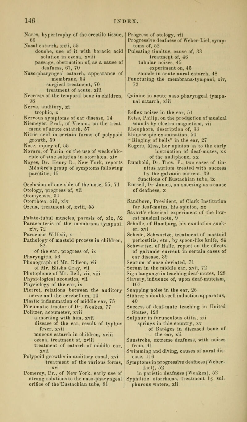 Nares, hypertrophy of the erectile tissue, 66 Nasal catarrh, xxii, 55 douche, use of it with boracic acid solution in ozena, xviii passage, obstruction of, as a cause of deafness, 67, 70 Naso-pharyngeal catarrh, appearance of membrane, 54 surgical treatment, 70 treatment of acute, xiii Necrosis of the temporal bone in children, 98 Nerve, auditory, xi trophic, x Nervous symptoms of ear disease, 14 Niemeyer, Prof., of Vienna, on the treat- ment of acute catarrh, 57 Nitric acid in certain forms of polypoid growth. 59 Nose, injury of, 55 Novaro, of Turin on the use of weak chlo- ride of zinc solution in otorrhoea, xiv Noyes, Dr. Henry D., New York, reports Meniere's group of symptoms following parotitis, 15 Occlusion of one side of the nose, 55, 71 Otology, progress of, vii Otomycosis, 34 Otorrhoea, xiii, xiv Ozena, treatment of, xviii, 55 Palato-tubul muscles, paresis of, xix, 52 Paracentesis of the membrana-tympani, xiv, 7li Paracusis Willisii, x Pathology of mastoid process in children, 82 of the ear, progress of, ix Pharyngitis, 56 Phonograph of Mr. Edison, vii of Mr. Elisha Gray, vii Photophone of Mr. Bell, vii, viii Physiological acoustics, vii Physiology of the ear, ix Pierret, relations between the auditory nerve and the cerebellum, 14 Plastic inflammation of middle ear, 75 Pneumatic tractor of Dr. Woakes, 77 Politzer, acoumeter, xvii a moruing with him, xvii disease of the ear, result of typhus fever, xvii mucous catarrh in children, xviii ozena, treatment of, xviii treatineut of catarrh of middle ear, xvii Polypoid growths in auditory canal, xvi treatment of the various forms, xvi Pomeroy, Dr., of New York, early use of strong solutions to the naso-pharyngeal orifice of the Eustachian tube, 81 Progress of otology, vii Progressive deafness of Weber-Liel, symp- toms of, 52 Pulsating tinnitus, cause of, 33 treatment of, 46 tubular noises. 45 experiment on, 45 sounds in acute aural catarrh, 48 Puncturiug the membrana-tympani, xiv, Quinine in acute naso pharyngeal tympa- nal catarrh, xiii R.eflex noises in the ear, 51 Reiss, Philip, on the production of musical sounds by electro-magnetism, vii Rheophore, description of, 33 Rhinoscopic examination, 54  Piinging of bells in the ear, 27 Rogers, Miss, her opinion as to the early instruction of deaf-mutes, xx of the audiphone, xx Rumbold, Dr. Thos. F., two cases of tin- nitus aurium treated with success by the galvanic current, 39 functions of Eustachian tube, ix Russell, Dr. James, on sneezing as a cause of deafness, x Sandborn, President, of Clark Institution for deaf-mutes, his opinion, xx Savart's classical experiment of the low- est musical note, 9 Schalle, of Hamburg, his exudation suck- er, xvi Schede, Schwartze, treatment of mastoid periostitis, etc., by spoon-like knife, 84 Schwartze, of Halle, report on the effects of galvanic current in certaiu cases of ear disease, 39 Septum of nose deviated, 71 Serum in the middle ear, xvii, 72 Sign language in teaching deaf-mutes, 128 Slavery, influence of, upon deaf-muteism, 107 Snapping noise in the ear, 26 Stohrer's double-cell induction apparatus, 40 Success of deaf-mute teaching in United States, 123 Sulphur in furunculous otitis, xii springs in this country, xv of Bareges in diseased bone of the ear, xii Sunstroke, extreme deafness, with noises from, 41 Swimming and diving, causes of aural dis- ease, 116 Symptoms in progressive deafuess(Weber- Liel), 52 in parietic deafness (Woakes). 52 Syphilitic otorrhoeas. treatment by sul- phurous waters, xii