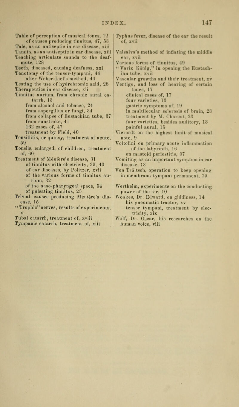 IWD K X. 117 Table of perception of musical toneH, 12 of causes producing tinnitus, 17, 68 Talc, as an antiseptic in ear disease, xiii Tannin, as an antiseptic in ear disease, xiii Teaching articulate sounds to the deaf- mute, 128 Teeth, diseased, causing deafness, xxi Tenotomy of the tensor-tympani, 44 after Weber-Liel's method, 44 Testing the use of hydrobromio acid, 28 Therapeutics in ear diseaue, xii Tinnitus aurium, from clironic aural ca- tarrh, i:; from alcohol and tobacco, 24 from aspergillus or fungi, 34 from collapse of Eustachian tube, 37 from sunstroke, 41 162 cases of, 47 treatment by Field, 40 Tonsillitis, or quinsy, treatment of acute, 59 Tonsils, enlarged, of children, treatment of, 60 Treatment of Meniere's disease, 31 of tinnitus with electricity, 39, 40 of ear diseases, by Politzer, xvii of the various forms of tinnitus au- rium, 32 of the naso-pharyngeal space, 54 of pulsating tinnitus, 25 Trivial causes producing Meniere's dis- ease, 15 Trophic nerves, results of experiments, x Tubal catarrh, treatment of, xviii Tympanic catarrh, treatment of, xiii Typhus fever, disease of the ear the i of, xvii Valsalva's method of inflating the middle ••in-, xvii Various forms of tinnitus, I'i  Varix Konig, in opening tin- Kustacb- iiin tube, xvii Vascular growths and their treatment, *i Vertigo, and loss of hearing of certain tones, 17 clinical cases of, 17 four varieties, 1 8 gastric symptoms of. 19 in multilocular Bolerosis of bra treatment by M. Charcot four varieties, besides auditory, 13 painful aural, 15 Vierordt on the highest limit of musical note, 9 Voltolini on primary acute inflammation of the labyrinth, 16 on mastoid periostitis, 97 Vomiting as an important symptom in ear disease. 1 3 Von Troltsch, operation to keep opening in membraua-tympani permanent, 7'.' Wertheim, experiments on the conducting power of the air, 10 Woakes, Dr. Edward, on giddiness, 14 his pneumatic tractor, xv tensor tympani, treatment bj' elec- tricity, xix Wolf, Dr. Oscar, his researches on the human voice, viii