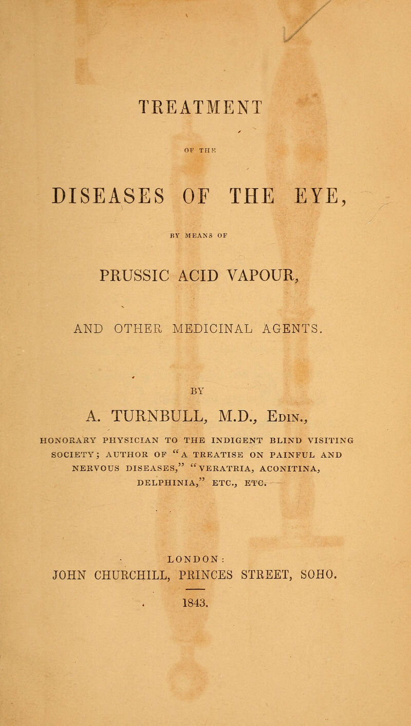 TREATMENT DISEASES OF THE EYE, BY MEANS OF PRUSSIC ACID VAPOUR, AND OTHER MEDICINAL AGENTS. BY A. TURNBULL, M.D., Edin., HONORARY PHYSICIAN TO THE INDIGENT BLIND VISITING SOCIETY; AUTHOR OF A TREATISE ON PAINFUL AND NERVOUS DISEASES/' VERATRIA, ACONITINA, DELPHINIA, ETC., ETC. LONDON: JOHN CHURCHILL, PRINCES STREET, SOHO. 1843.