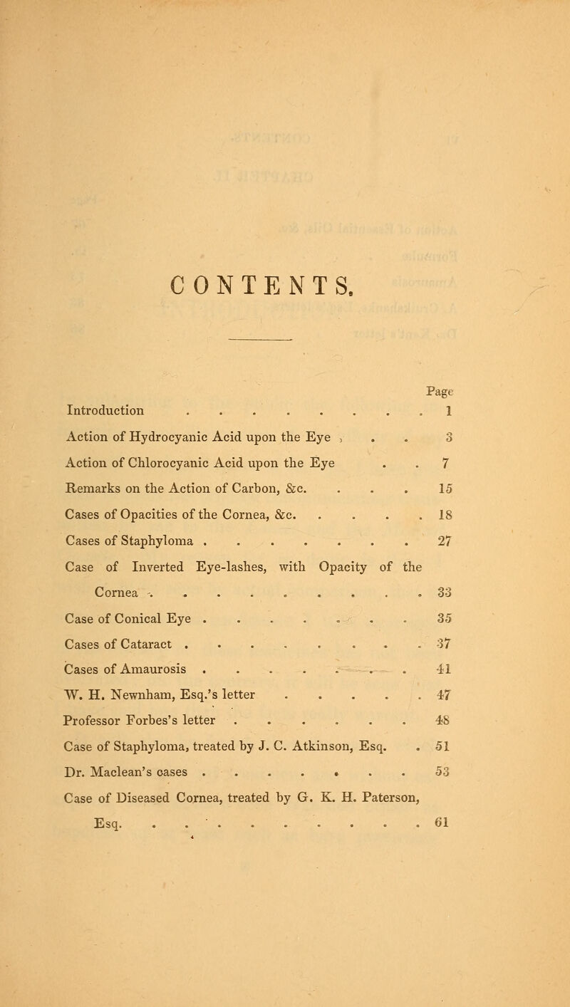 CONTENTS. Page Introduction ........ 1 Action of Hydrocyanic Acid upon the Eye , Action of Chlorocyanic Acid upon the Eye . . 7 Remarks on the Action of Carbon, &c. ... 15 Cases of Opacities of the Cornea, &c 18 Cases of Staphyloma 27 Case of Inverted Eye-lashes, with Opacity of the Cornea ......... 33 Case of Conical Eye . . . . .-•■ . . 35 Cases of Cataract . . 37 Cases of Amaurosis . . ..... 41 W. H. Newnham, Esq.'s letter 47 Professor Forbes's letter 48 Case of Staphyloma, treated by J. C. Atkinson, Esq. . 51 Dr. Maclean's cases 53 Case of Diseased Cornea, treated by G. K. H. Paterson, Esq. . . ■ . . . . . . .61