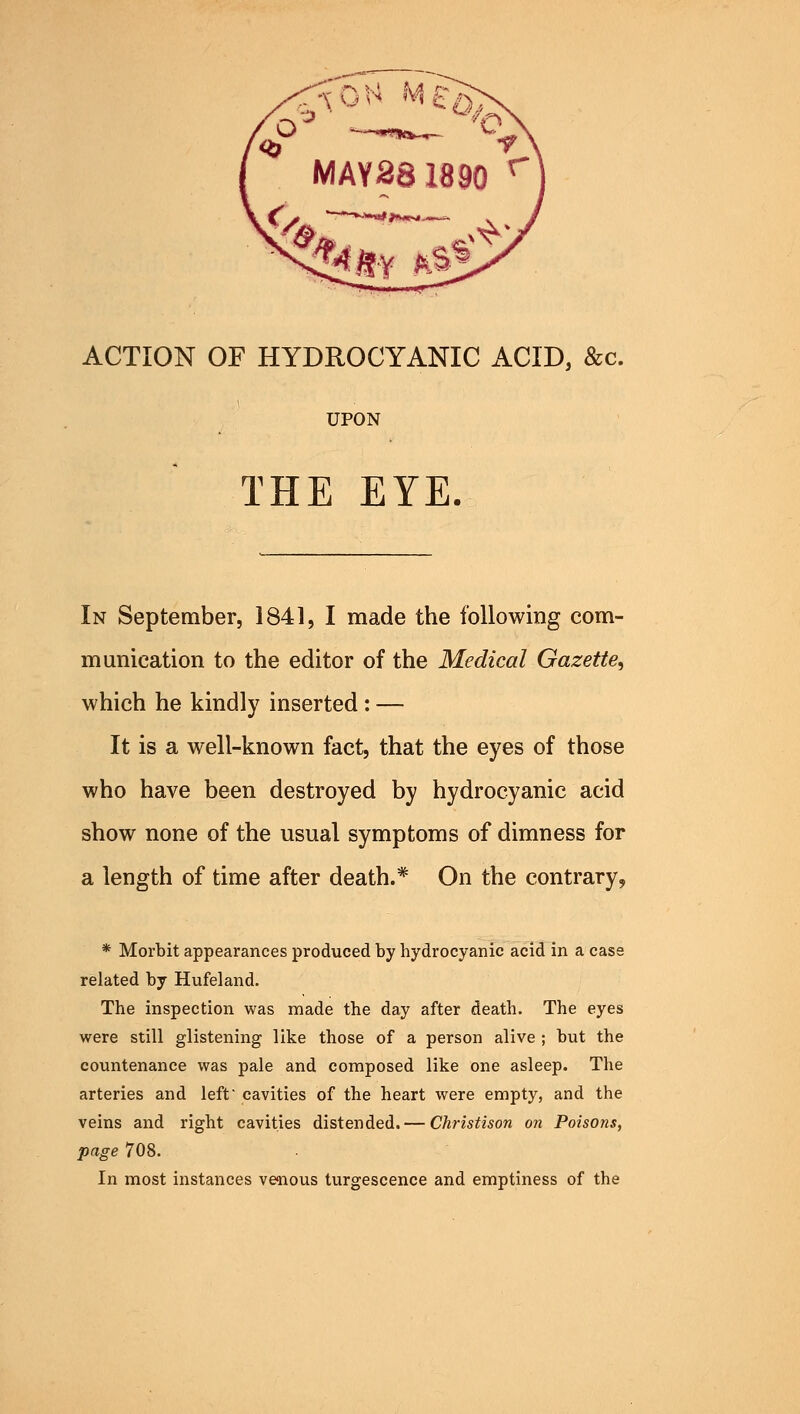 ACTION OF HYDROCYANIC ACID, &c. UPON THE EYE. In September, 1841, I made the following com- munication to the editor of the Medical Gazette, which he kindly inserted: — It is a well-known fact, that the eyes of those who have been destroyed by hydrocyanic acid show none of the usual symptoms of dimness for a length of time after death.* On the contrary, * Morbit appearances produced by hydrocyanic acid in a case related by Hufeland. The inspection was made the day after death. The eyes were still glistening like those of a person alive ; but the countenance was pale and composed like one asleep. The arteries and left cavities of the heart were empty, and the veins and right cavities distended. — Christison on Poisons, page 708. In most instances venous turgescence and emptiness of the