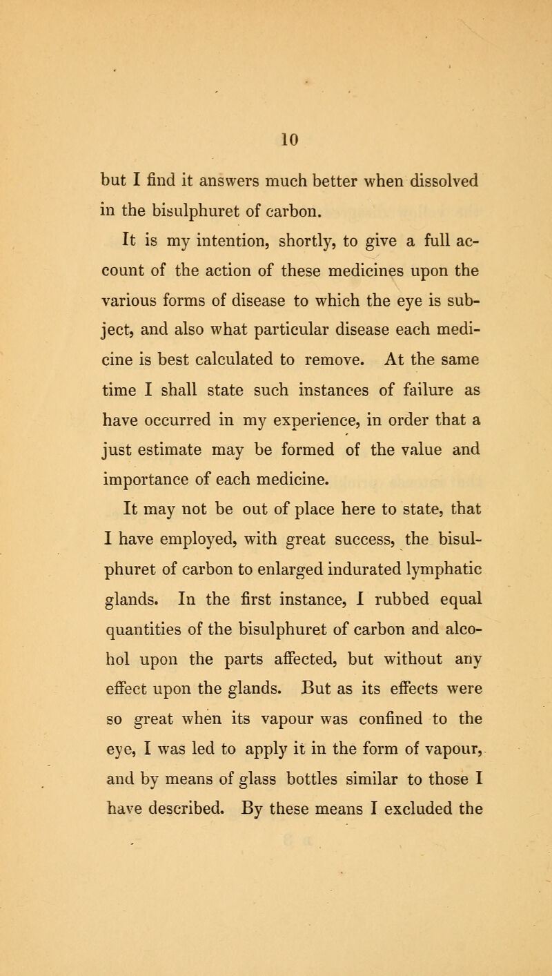 10 but I find it answers much better when dissolved in the bisulphuret of carbon. It is my intention, shortly, to give a full ac- count of the action of these medicines upon the various forms of disease to which the eye is sub- ject, and also what particular disease each medi- cine is best calculated to remove. At the same time I shall state such instances of failure as have occurred in my experience, in order that a just estimate may be formed of the value and importance of each medicine. It may not be out of place here to state, that I have employed, with great success, the bisul- phuret of carbon to enlarged indurated lymphatic glands. In the first instance, I rubbed equal quantities of the bisulphuret of carbon and alco- hol upon the parts affected, but without any effect upon the glands. But as its effects were so great when its vapour was confined to the eye, I was led to apply it in the form of vapour, and by means of glass bottles similar to those I