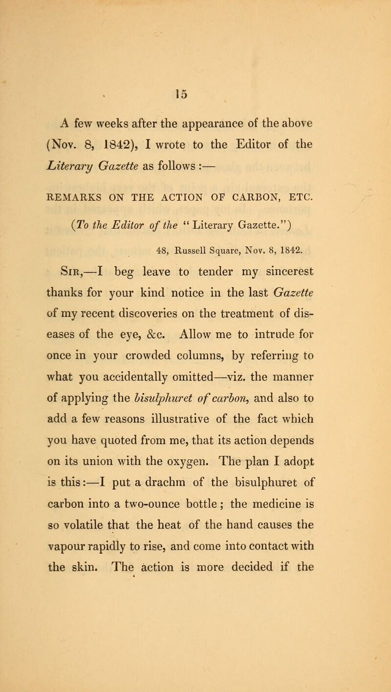 A few weeks after the appearance of the above (Nov. 8, 1842), I wrote to the Editor of the Literary Gazette as follows :— REMARKS ON THE ACTION OF CARBON, ETC. (To the Editor of the Literary Gazette.) 48, Russell Square, Nov. 8, 1842. Sir,—I beg leave to tender my sincerest thanks for your kind notice in the last Gazette of my recent discoveries on the treatment of dis- eases of the eye, &c. Allow me to intrude for once in your crowded columns, by referring to what you accidentally omitted—viz. the manner of applying the bisulphuret of carbon, and also to add a few reasons illustrative of the fact which you have quoted from me, that its action depends on its union with the oxygen. The plan I adopt is this:—I put a drachm of the bisulphuret of carbon into a two-ounce bottle; the medicine is so volatile that the heat of the hand causes the vapour rapidly to rise, and come into contact with the skin. The action is more decided if the