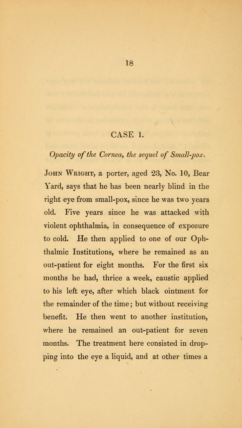 CASE 1. Opacity of the Cornea, the sequel of Small-pox: John Wright, a porter, aged 23, No. 10, Bear Yard, says that he has been nearly blind in the right eye from small-pox, since he was two years old. Five years since he was attacked with violent ophthalmia, in consequence of exposure to cold. He then applied to one of our Oph- thalmic Institutions, where he remained as an out-patient for eight months. For the first six months he had, thrice a week, caustic applied to his left eye, after which black ointment for the remainder of the time; but without receiving benefit. He then went to another institution, where he remained an out-patient for seven months. The treatment here consisted in drop- ping into the eye a liquid, and at other times a