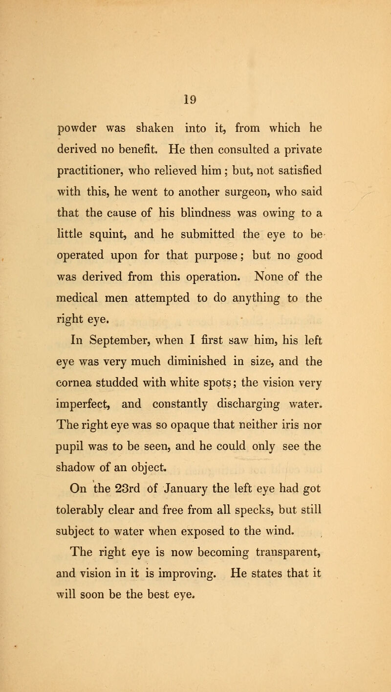 powder was shaken into it, from which he derived no benefit. He then consulted a private practitioner, who relieved him ; but, not satisfied with this, he went to another surgeon, who said that the cause of his blindness was owing to a little squint, and he submitted the eye to be operated upon for that purpose; but no good was derived from this operation. None of the medical men attempted to do anything to the right eye. In September, when I first saw him, his left eye was very much diminished in size, and the cornea studded with white spots; the vision very imperfect, and constantly discharging water. The right eye was so opaque that neither iris nor pupil was to be seen, and he could only see the shadow of an object. On the 23rd of January the left eye had got tolerably clear and free from all specks, but still subject to water when exposed to the wind. The right eye is now becoming transparent, and vision in it is improving. He states that it will soon be the best eye,